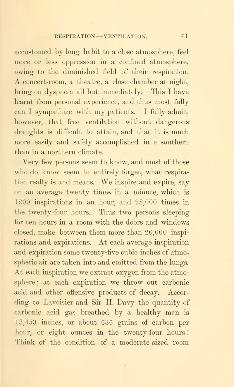 accustomed by long habit to a close atmosphere, feel more or less oppression in a confined atmosphere, owing to the diminished field of their respiration. A concert-room, a theatre, a close chamber at night, bring on dyspnoea all but immediately. This I have learnt from personal experience, and thus most fully can I sympathize with my patients. I fully admit, however, that free ventilation without dangerous draughts is difficult to attain, and that it is much more easily and safely accomplished in a southern than in a northern climate. Very few persons seem to know, and most of those who do know seem to entirely forget, what respira- tion really is and means. We inspire and expire, say on an average twenty times in a minute, which is 1200 inspirations in an hour, and 28,000 times in the twenty-four hours. Thus two persons sleeping for ten hours in a room with the doors and windows closed, make between them more than 20,000 inspi- rations and expirations. At each average inspiration and expiration some twenty-five cubic inches of atmo- spheric air are taken into and emitted from the lungs. At each inspiration we extract oxygen from the atmo- sphere ; at each expiration we throw out carbonic acid and other offensive products of decay. Accor- ding to Lavoisier and Sir H. Davy the quantity of carbonic acid gas breathed by a healthy man is 13,453 inches, or about 636 grains of carbon per hour, or eight ounces in the twenty-four hours ! Think of the condition of a moderate-sized room