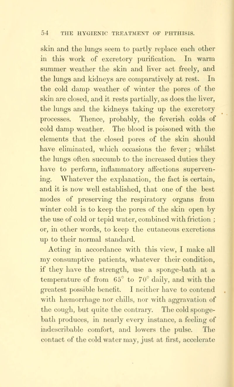 skin and the lungs seem to partly replace each other in this work of excretory purification. In warm summer weather the skin and liver act freely, and the lungs and kidneys are comparatively at rest. In the cold damp weather of winter the pores of the skin are closed, and it rests partially, as does the liver, the lungs and the kidneys taking up the excretory processes. Thence, probably, the feverish colds of cold damp weather. The blood is poisoned with the elements that the closed pores of the skin should have eliminated, which occasions the fever; whilst the lungs often succumb to the increased duties they have to perform, inflammatory affections superven- ing. Whatever the explanation, the fact is certain, and it is now well established, that one of the best modes of preserving the respiratory organs from winter cold is to keep the pores of the skin open by the use of cold or tepid water, combined with friction ; or, in other words, to keep the cutaneous excretions up to their normal standard. Acting in accordance with this view, I make all my consumptive patients, whatever their condition, if they have the strength, use a sponge-bath at a temperature of from 65° to 70° daily, and with the greatest possible benefit. I neither have to contend wiili lui'inorrhajre nor chills, nor with aggravation of the cough, but quite the contrary. The cold sponge- bath produces, in nearly every instance, a feeling of indescribable comfort, and Lowers the pulse. The Contact of the Cold water m;iy, jusi at first, accelerate