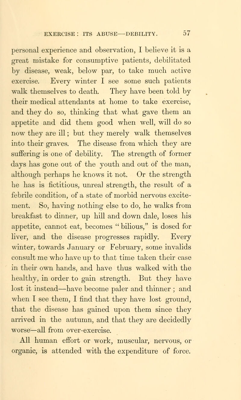 personal experience and observation, I believe it is a great mistake for consumptive patients, debiJitated by disease, weak, below par, to take much active exercise. Every winter I see some such patients walk themselves to death. They have been told by their medical attendants at home to take exercise, and they do so, thinking that what gave them an appetite and did them good when well, will do so now they are ill; but they merely walk themselves into their graves. The disease from which they are suffering is one of debility. The strength of former days has gone out of the youth and out of the man, although perhaps he knows it not. Or the strength he has is fictitious, unreal strength, the result of a febrile condition, of a state of morbid nervous excite- ment. So, having nothing else to do, he walks from breakfast to dinner, up hill and down dale, loses his appetite, cannot eat, becomes  bilious, is dosed for liver, and the disease progresses rapidly. Every winter, towards January or February, some invalids consult me who have up to that time taken their case in their own hands, and have thus walked with the healthy, in order to gain strength. But they have lost it instead—have become paler and thinner ; and when I see them, I find that they have lost ground, that the disease has gained upon them since they arrived in the autumn, and that they are decidedly worse—all from over-exercise. All human effort or work, muscular, nervous, or organic, is attended with the expenditure of force.