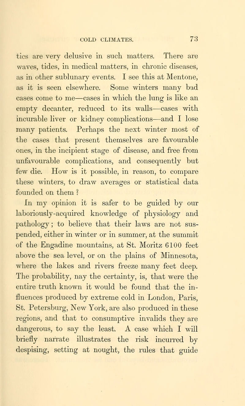 tics are very delusive in such matters. There are waves, tides, in medical matters, in chronic diseases, as in other sublunary events. I see this at Mentone, as it is seen elsewhere. Some winters many bad cases come to me—cases in which the lung is like an empty decanter, reduced to its walls—cases with incurable liver or kidney complications—and I lose many patients. Perhaps the next winter most of the cases that present themselves are favourable ones, in the incipient stage of disease, and free from unfavourable complications, and consequently but few die. How is it possible, in reason, to compare these winters, to draw averages or statistical data founded on them ? In my opinion it is safer to be guided by our laboriously-acquired knowledge of physiology and pathology; to believe that their laws are not sus- pended, either in winter or in summer, at the summit of the Engadine mountains, at St. Moritz 6100 feet above the sea level, or on the plains of Minnesota, where the lakes and rivers freeze many feet deep. The probability, nay the certainty, is, that were the entire truth known it would be found that the in- fluences produced by extreme cold in London, Paris, St. Petersburg, New York, are also produced in these regions, and that to consumptive invalids they are dangerous, to say the least. A case which I will briefly narrate illustrates the risk incurred by despising, setting at nought, the rules that guide