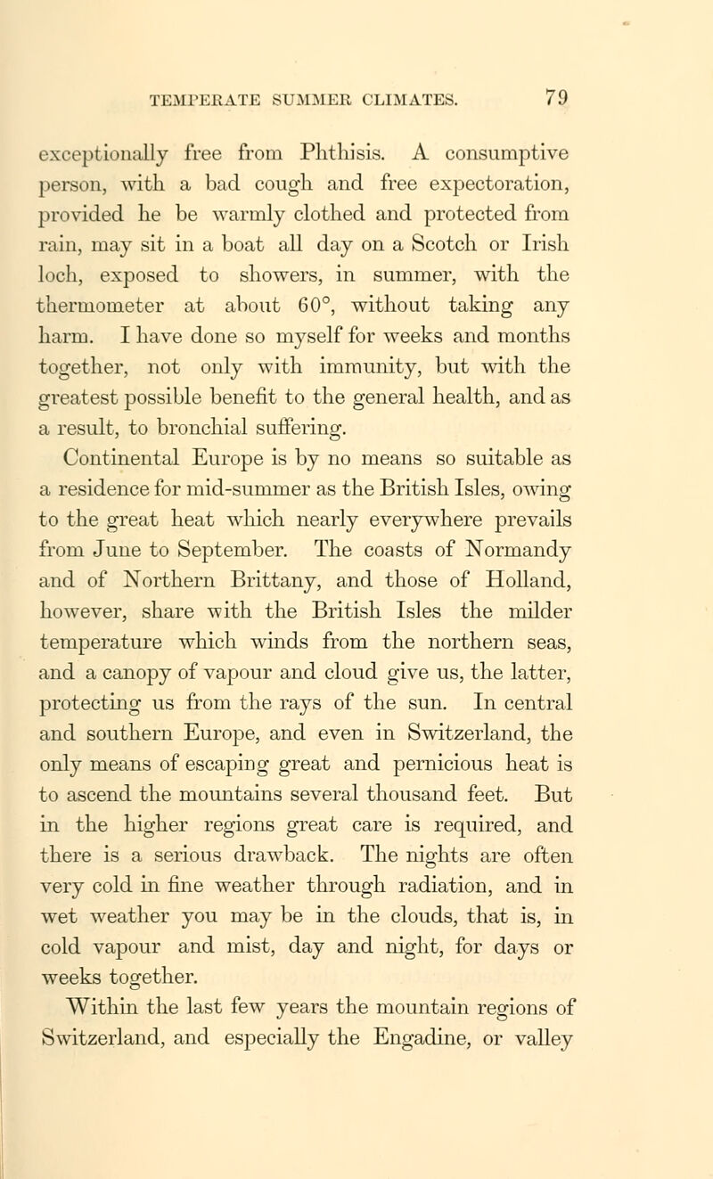 exceptionally free from Phthisis. A consumptive person, with a bad cough and free expectoration, provided he be warmly clothed and protected from rain, may sit in a boat all day on a Scotch or Irish loch, exposed to showers, in summer, with the thermometer at about 60°, without taking any harm. I have done so myself for weeks and months together, not only with immunity, but with the greatest possible benefit to the general health, and as a result, to bronchial suffering. Continental Europe is by no means so suitable as a residence for mid-summer as the British Isles, owing to the great heat which nearly everywhere prevails from June to September. The coasts of Normandy and of Northern Brittany, and those of Holland, however, share with the British Isles the milder temperature which winds from the northern seas, and a canopy of vapour and cloud give us, the latter, protecting us from the rays of the sun. In central and southern Europe, and even in Switzerland, the only means of escaping great and pernicious heat is to ascend the mountains several thousand feet. But in the higher regions great care is required, and there is a serious drawback. The nights are often very cold in fine weather through radiation, and in wet weather you may be in the clouds, that is, in cold vapour and mist, day and night, for days or weeks together. Within the last few years the mountain regions of Switzerland, and especially the Engadine, or valley