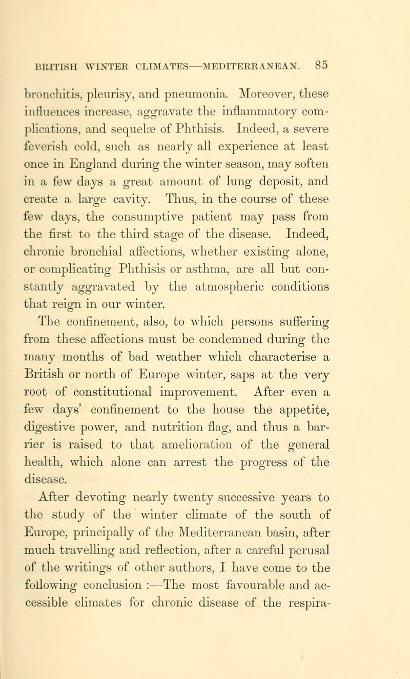 bronchitis, pleurisy, and pneumonia. Moreover, these influences increase, aggravate the inflammatory com- plications, and sequelae of Phthisis. Indeed, a severe feverish cold, such as nearly all experience at least once in England during the winter season, may soften in a few days a great amount of lung deposit, and create a large cavity. Thus, in the course of these few days, the consumptive patient may pass from the first to the third stage of the disease. Indeed, chronic bronchial affections, whether existing alone, or complicating Phthisis or asthma, are all but con- stantly aggravated by the atmospheric conditions that reign in our winter. The confinement, also, to which persons suffering from these affections must be condemned during the many months of bad weather which characterise a British or north of Europe winter, saps at the very root of constitutional improvement. After even a few days' confinement to the house the appetite, digestive power, and nutrition flag, and thus a bar- rier is raised to that amelioration of the general health, which alone can arrest the progress of the disease. After devoting nearly twenty successive years to the study of the winter climate of the south of Europe, principally of the Mediterranean basin, after much travelling and reflection, after a careful perusal of the writings of other authors, I have come to the following conclusion :—The most favourable and ac- cessible climates for chronic disease of the respira-