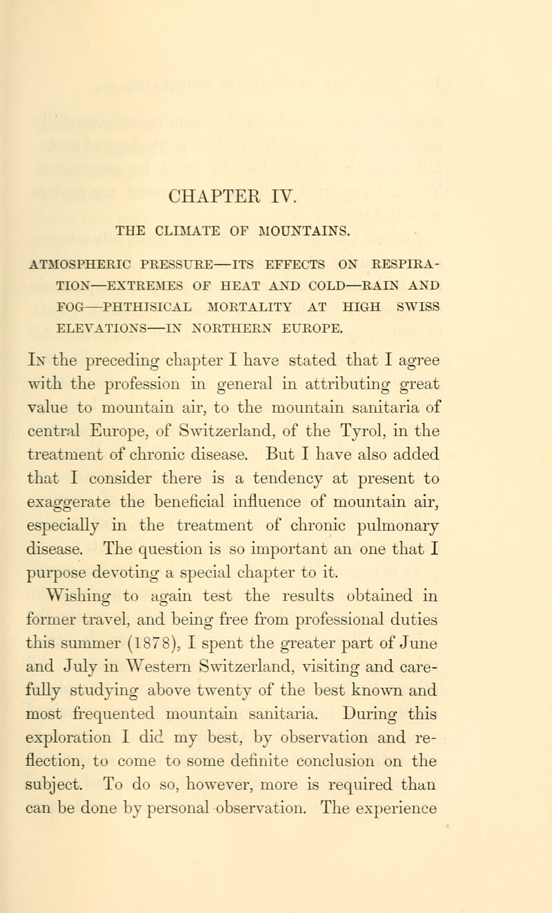 THE CLIMATE OF MOUNTAINS. ATMOSPHERIC PRESSURE—ITS EFFECTS ON RESPIRA- TION—EXTREMES OF HEAT AND COLD—RAIN AND FOG—PHTHISICAL MORTALITY AT HIGH SWISS ELEVATIONS—IN NORTHERN EUROPE. In the preceding chapter I have stated that I agree with the profession in general in attributing great value to mountain air, to the mountain sanitaria of central Europe, of Switzerland, of the Tyrol, in the treatment of chronic disease. But I have also added that I consider there is a tendency at present to exaggerate the beneficial influence of mountain air, especially in the treatment of chronic pulmonary disease. The question is so important an one that I purpose devoting a special chapter to it. Wishing to again test the results obtained in former travel, and being free from professional duties this summer (1878), I spent the greater part of June and July in Western Switzerland, visiting and care- fully studying above twenty of the best known and most frequented mountain sanitaria. During this exploration I did my best, by observation and re- flection, to come to some definite conclusion on the subject. To do so, however, more is required than can be done by personal observation. The experience