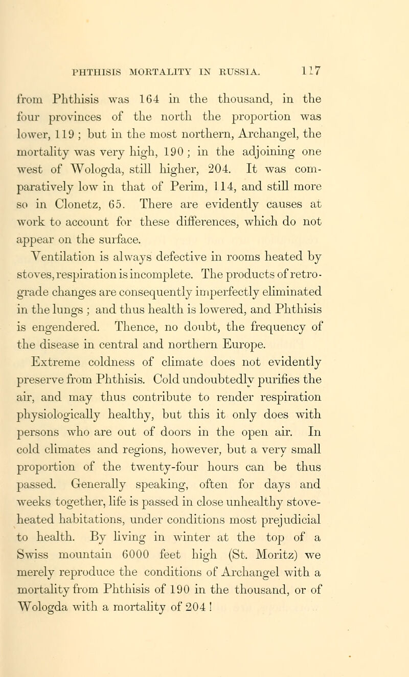 from Phthisis was 164 in the thousand, in the four provinces of the north the proportion was lower, 119 ; but in the most northern, Archangel, the mortality was very high, 190 ; in the adjoining one west of Wologda, still higher, 204. It was com- paratively low in that of Perim, 1.14, and still more so in Clonetz, 65. There are evidently causes at work to account for these differences, which do not appear on the surface. Ventilation is always defective in rooms heated by stoves, respiration is incomplete. The products of retro- grade changes are consequently imperfectly eliminated in the lungs ; and thus health is lowered, and Phthisis is engendered. Thence, no doubt, the frequency of the disease in central and northern Europe. Extreme coldness of climate does not evidently preserve from Phthisis. Cold undoubtedly purifies the air, and may thus contribute to render respiration physiologically healthy, but this it only does with persons who are out of doors in the open air. In cold climates and regions, however, but a verv small proportion of the twenty-four hours can be thus passed. Generally speaking, often for days and weeks together, life is passed in close unhealthy stove- heated habitations, under conditions most prejudicial to health. By living in winter at the top of a Swiss mountain 6000 feet high (St. Moritz) we merely reproduce the conditions of Archangel with a mortality from Phthisis of 190 in the thousand, or of Wologda with a mortality of 204 !