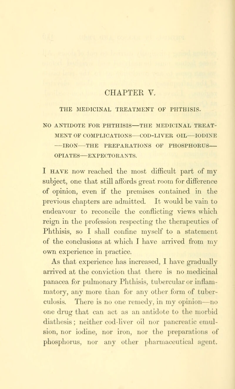 THE MEDICINAL TREATMENT OF PHTHISIS. NO ANTIDOTE FOR PHTHISIS—THE MEDICINAL TREAT- MENT OF COMPLICATIONS—COD-LIVER OIL—IOD1N E —IRON—THE PREPARATIONS OF PHOSPHORUS— OPIATES—EXPECTORANTS. I have now reached the most difficult part of my subject, one that still affords great room for difference of opinion, even if the premises contained in the previous chapters are admitted. It would be vain to endeavour to reconcile the conflicting views which reign in the profession respecting the therapeutics of Phthisis, so I shall confine myself to a statement of the conclusions at which I have arrived from my own experience in practice. As that experience has increased, I have gradually arrived at the conviction that there is no medicinal panacea for pulmonary Phthisis, tubercular or inflam- matory, any more than for any other form of tuber- culosia There is no one remedy, in my opinion—no one drug that can act as an antidote to the morbid diathesis; neither <•<>(] liver oil aor pancreatic emul- sion, nor iodine, nor iron, nor the preparations of phosphorus, aor any other pharmaceutical agent.