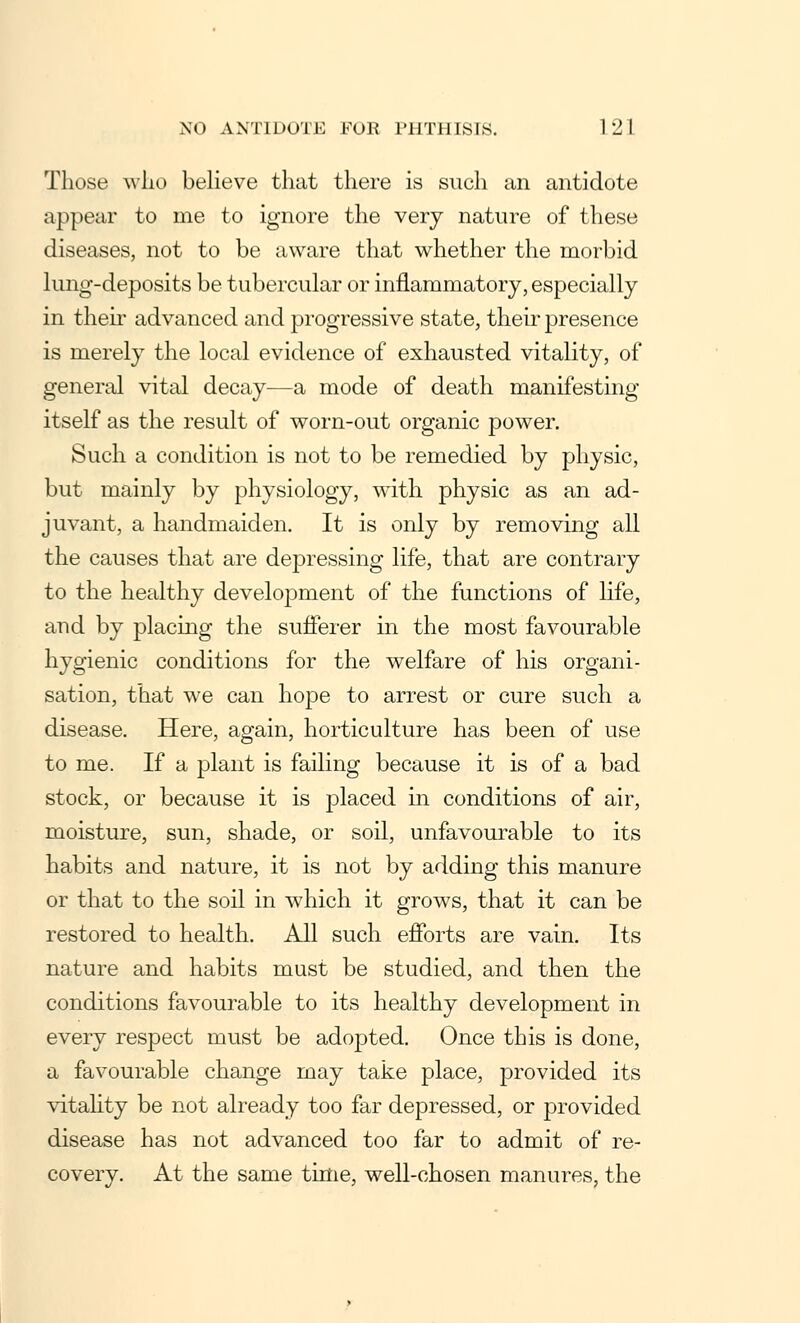 Those who believe that there is such an antidote appear to me to ignore the very nature of these diseases, not to be aware that whether the morbid lung-deposits be tubercular or inflammatory, especially in their advanced and progressive state, their presence is merely the local evidence of exhausted vitality, of general vital decay—a mode of death manifesting itself as the result of worn-out organic power. Such a condition is not to be remedied by physic, but mainly by physiology, with physic as an ad- juvant, a handmaiden. It is only by removing all the causes that are depressing life, that are contrary to the healthy development of the functions of life, and by placing the sufferer in the most favourable hygienic conditions for the welfare of his organi- sation, that we can hope to arrest or cure such a disease. Here, again, horticulture has been of use to me. If a plant is failing because it is of a bad stock, or because it is placed in conditions of air, moisture, sun, shade, or soil, unfavourable to its habits and nature, it is not by adding this manure or that to the soil in which it grows, that it can be restored to health. All such efforts are vain. Its nature and habits must be studied, and then the conditions favourable to its healthy development in every respect must be adopted. Once this is done, a favourable change may take place, provided its vitality be not already too far depressed, or provided disease has not advanced too far to admit of re- covery. At the same time, well-chosen manures, the