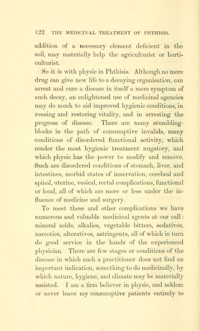 addition of a necessary element deficient in the soil, may materially help the agriculturist or horti- culturist. So it is with physic in Phthisis. Although no mere drug can give new life to a decaying organisation, can arrest and cure a disease in itself a mere symptom of such decay, an enlightened use of medicinal agencies may do much to aid improved hygienic conditions, in rousing and restoring vitality, and in arresting the progress of disease. There are many stumbling- blocks in the path of consumptive invalids, many conditions of disordered functional activity, which render the most hygienic treatment nugatory, and which physic has the power to modify and remove. Such are disordered conditions of stomach, liver, and intestines, morbid states of innervation, cerebral and spinal, uterine, vesical, rectal complications, functional or local, all of which are more or less under the in- fluence of medicine and surgery. To meet these and other complications we have numerous and valuable medicinal agents at our call: mineral acids, alkalies, vegetable bitters, sedatives, narcotics, alteratives, astringents, all of which in turn do good service in the hands of the experienced physician. There are few stages or conditions of the di-iMsr in which such a practitioner does not find an important indication, something to do medicinally, by which nature, hygiene, and climate may be materially assisted. I am a linn believer in physic, and seldom or never leave my consumptive patients entirely to