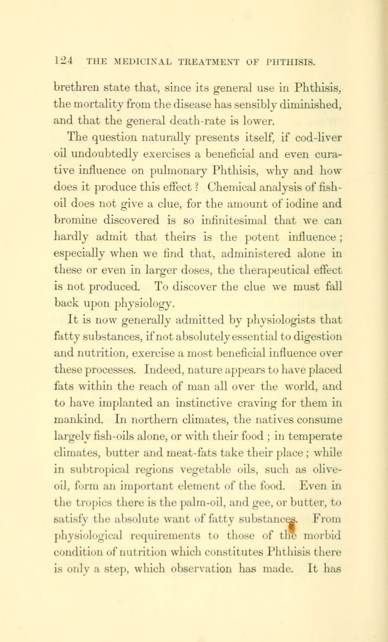 brethren state that, since its general use in Phthisis, the mortality from the disease has sensibly diminished, and that the general death-rate is lower. The question naturally presents itself, if cod-liver oil undoubtedly exercises a beneficial and even cura- tive influence on pulmonary Phthisis, why and how does it produce this effect ? Chemical analysis of fish- oil does not give a clue, for the amount of iodine and bromine discovered is so infinitesimal that we can hardly admit that theirs is the potent influence; especially when we find that, administered alone in these or even in larger doses, the therapeutical effect is not produced. To discover the clue we must fall back upon physiology. It is now generally admitted by physiologists that fatty substances, if not absolutely essential to digest i< »n and nutrition, exercise a most beneficial influence over these processes. Indeed, nature appears to have placed lias within the reach of man all over the world, and to have implanted an instinctive craving for them in mankind. In northern climates, the natives consume largely fish-oils alone, or with their food ; in temperate climates, butter and meat-fats take their place ; while in subtropical regions vegetable oils, such as olive- oil, form an important element of the food. Even in the t copies there is the palm-oil, and gee, or butter, to satisfy the absolute warn' of fatty substance* From physiological requirements to tli<»r <>f the morbid condil ton of nutrition which constitutes Phthisis I here is only a step, which observation baa made. It has