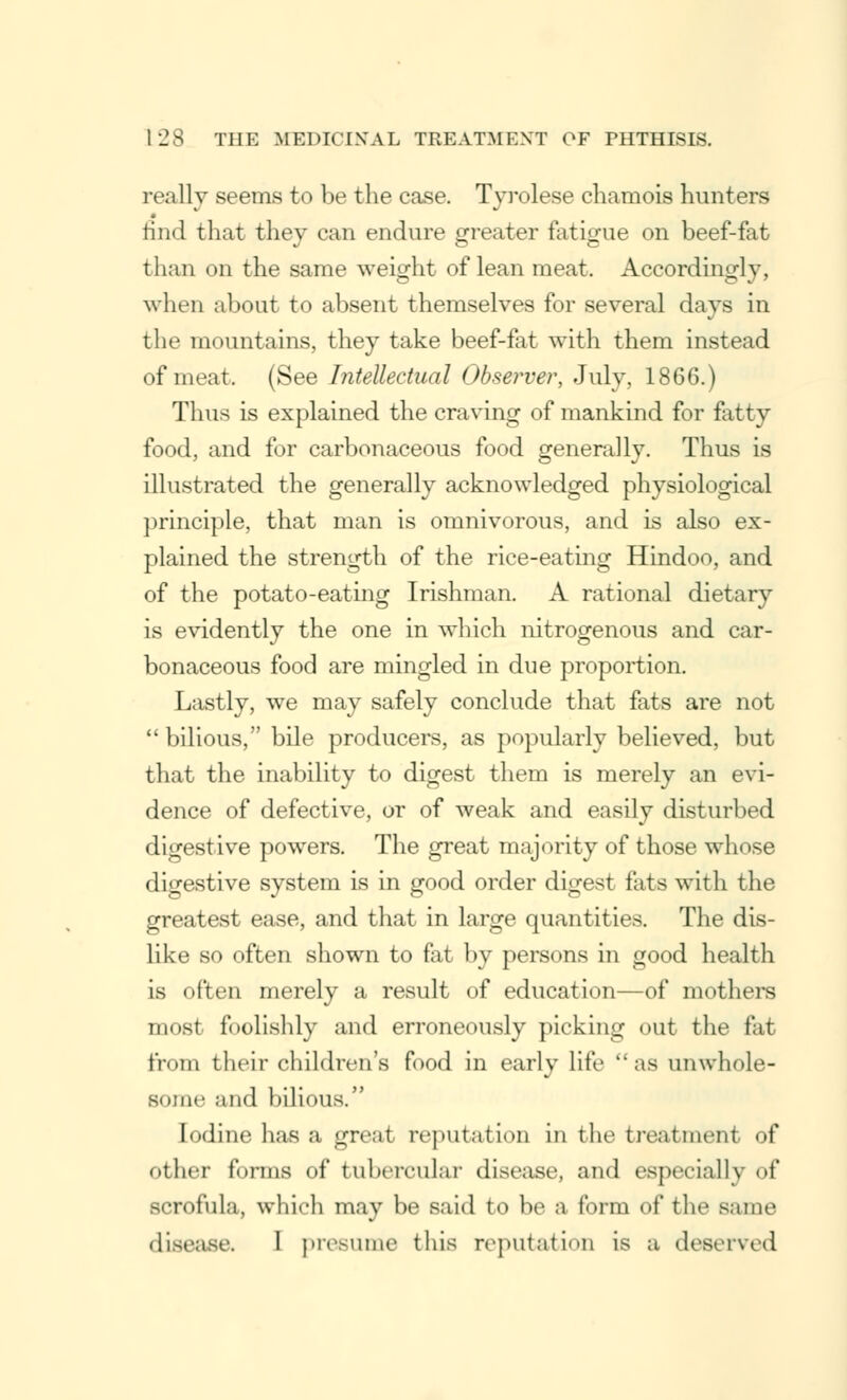 really seems to be the case. Tyrolese chamois hunters find that they can endure greater fatigue on beef-fat than on the same weight of lean meat. Accordingly, when about to absent themselves for several days in the mountains, they take beef-fat with them instead of meat. (See Intellectual Observer, July, 1866.) Thus is explained the craving of mankind for fatty food, and for carbonaceous food generally. Thus is illustrated the generally acknowledged physiological principle, that man is omnivorous, and is also ex- plained the strength of the rice-eating Hindoo, and of the potato-eating Irishman. A rational dietary is evidently the one in which nitrogenous and car- bonaceous food are mingled in due proportion. Lastly, we may safely conclude that fats are not  bilious, bile producers, as popularly believed, but that the inability to digest them is merely an evi- dence of defective, or of weak and easily disturbed digestive powers. The great majority of those whose digestive system is in good order digest fats with the greatest ease, and that in large quantities. The dis- like so often shown to fat by persons in good health is often merely a result of education—of mothers most foolishly and erroneously picking out the fat from their children's food in early life as unwhole- BOme and bilious. Iodine has a great reputation in the treatment of other forms of tubercular disease, and especially of scrofula, which may be said to be a form of the same disease. I presume this reputation is a deserved