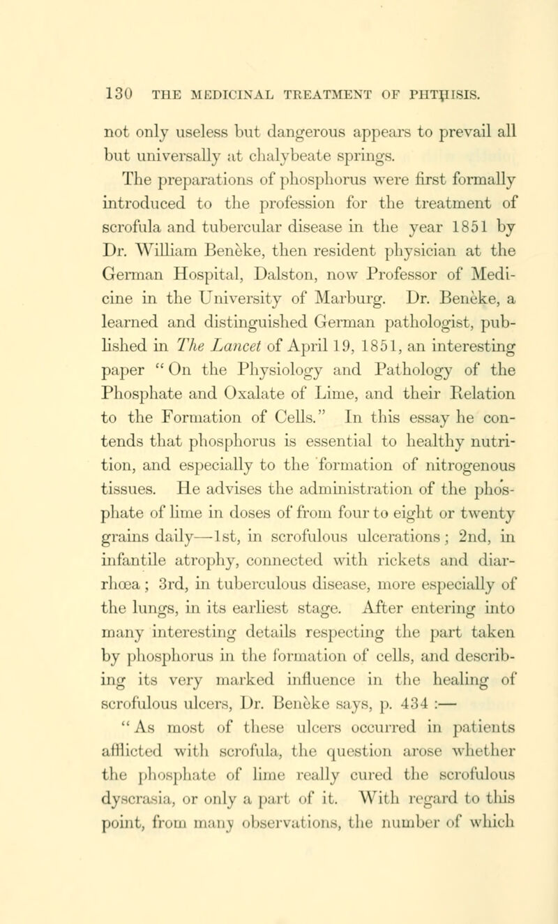 not only useless but dangerous appears to prevail all but universally at chalybeate springs. The preparations of phosphorus were first formally introduced to the profession for the treatment of scrofula and tubercular disease in the year 1851 by Dr. William Beneke, then resident physician at the German Hospital, Dalston, now Professor of Medi- cine in the University of Marburg. Dr. Beneke, a learned and distinguished German pathologist, pub- lished in The Lancet of April 19, 1851, an interesting paper  On the Physiology and Pathology of the Phosphate and Oxalate of Lime, and their Relation to the Formation of Cells. In this essay he con- tends that phosphorus is essential to healthy nutri- tion, and especially to the formation of nitrogenous tissues. He advises the administration of the phos- phate of lime in doses of from four to eight or twenty grains daily—1st, in scrofulous ulcerations; 2nd, in infantile atrophy, connected with rickets and diar- rhoea ; 3rd, in tuberculous disease, more especially of the lungs, in its earliest stage. After entering into many interesting details respecting the part taken by phosphorus in the formation of cells, and describ- ing its very marked influence in the healing of scrofulous ulcers, Dr. Beneke says, p. 434 :— As most of these ulcers occurred in patients afllictcd with scrofula, the question arose whether the phosphate of lime really cured the scrofulous dyscrasia, or only a pari of it. With regard to tlus point, from man\ observations, the number of which