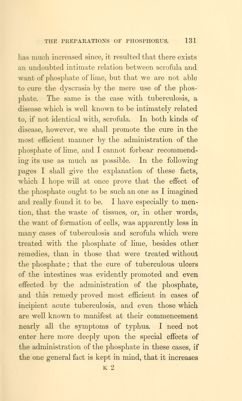 lias much increased since, it resulted that there exists an undoubted intimate relation between scrofula and want of phosphate of lime, but that we are not able to cure the dyscrasia by the mere use of the phos- phate. The same is the case with tuberculosis, a disease which is well known to be intimately related to, if not identical with, scrofula. In both kinds of disease, however, we shall promote the cure in the most efficient manner by the administration of the phosphate of lime, and I cannot forbear recommend- ing its use as much as possible. In the following pages I shall give the explanation of these facts, which I hope will at once prove that the effect of the phosphate ought to be such an one as I imagined and really found it to be. I have especially to men- tion, that the waste of tissues, or, in other words, the want of formation of cells, was apparently less in many cases of tuberculosis and scrofula which were treated with the phosphate of lime, besides other remedies, than in those that were treated without the phosphate; that the cure of tuberculous ulcers of the intestines was evidently promoted and even effected by the administration of the phosphate, and this remedy proved most efficient in cases of incipient acute tuberculosis, and even those which are well known to manifest at their commencement nearly all the symptoms of typhus. I need not enter here more deeply upon the special effects of the administration of the phosphate in these cases, if the one general fact is kept in mind, that it increases K 2