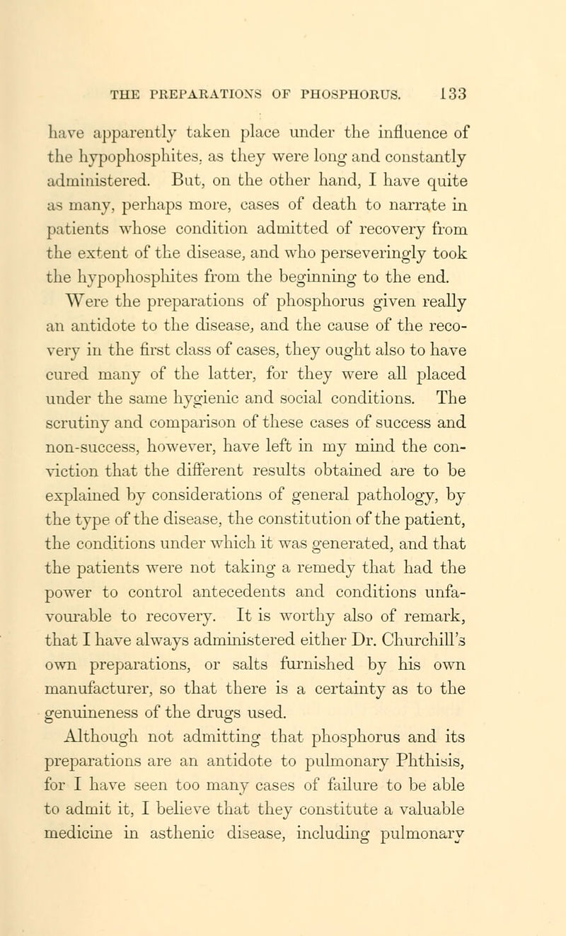 have apparently taken place under the influence of the hypo-phosphites, as they were long and constantly administered. But, on the other hand, I have quite as many, perhaps more, cases of death to narrate in patients whose condition admitted of recovery from the extent of the disease, and who perseveringly took the hypophosphites from the beginning to the end. Were the preparations of phosphorus given really an antidote to the disease, and the cause of the reco- very in the first class of cases, they ought also to have cured many of the latter, for they were all placed under the same hygienic and social conditions. The scrutiny and comparison of these cases of success and non-success, however, have left in my mind the con- viction that the different results obtained are to be explained by considerations of general pathology, by the type of the disease, the constitution of the patient, the conditions under which it was generated, and that the patients were not taking a remedy that had the power to control antecedents and conditions unfa- vourable to recovery. It is worthy also of remark, that I have always administered either Dr. Churchill's own preparations, or salts furnished by his own manufacturer, so that there is a certainty as to the genuineness of the drugs used. Although not admitting that phosphorus and its preparations are an antidote to pulmonary Phthisis, for I have seen too many cases of failure to be able to admit it, I believe that they constitute a valuable medicine in asthenic disease, including pulmonary