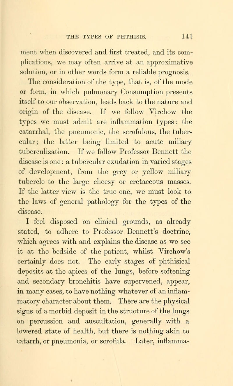 ment when discovered and first treated, and its com- plications, we may often arrive at an approximative solution, or in other words form a reliable prognosis. The consideration of the type, that is, of the mode or form, in which pulmonary Consumption presents itself to our observation, leads back to the nature and origin of the disease. If we follow Virchow the types we must admit are inflammation types: the catarrhal, the pneumonic, the scrofulous, the tuber- cular ; the latter being limited to acute miliary tuberculization. If we follow Professor Bennett the disease is one: a tubercular exudation in varied stages of development, from the grey or yellow miliary tubercle to the large cheesy or cretaceous masses. If the latter view is the true one, we must look to the laws of general pathology for the types of the disease. I feel disposed on clinical grounds, as already stated, to adhere to Professor Bennett's doctrine, which agrees with and explains the disease as we see it at the bedside of the patient, whilst Virchow's certainly does not. The early stages of phthisical deposits at the apices of the lungs, before softening and secondary bronchitis have supervened, appear, in many cases, to have nothing whatever of an inflam- matory character about them. There are the physical signs of a morbid deposit in the structure of the lungs on percussion and auscultation, generally with a lowered state of health, but there is nothing akin to catarrh, or pneumonia, or scrofula. Later, inflamma-