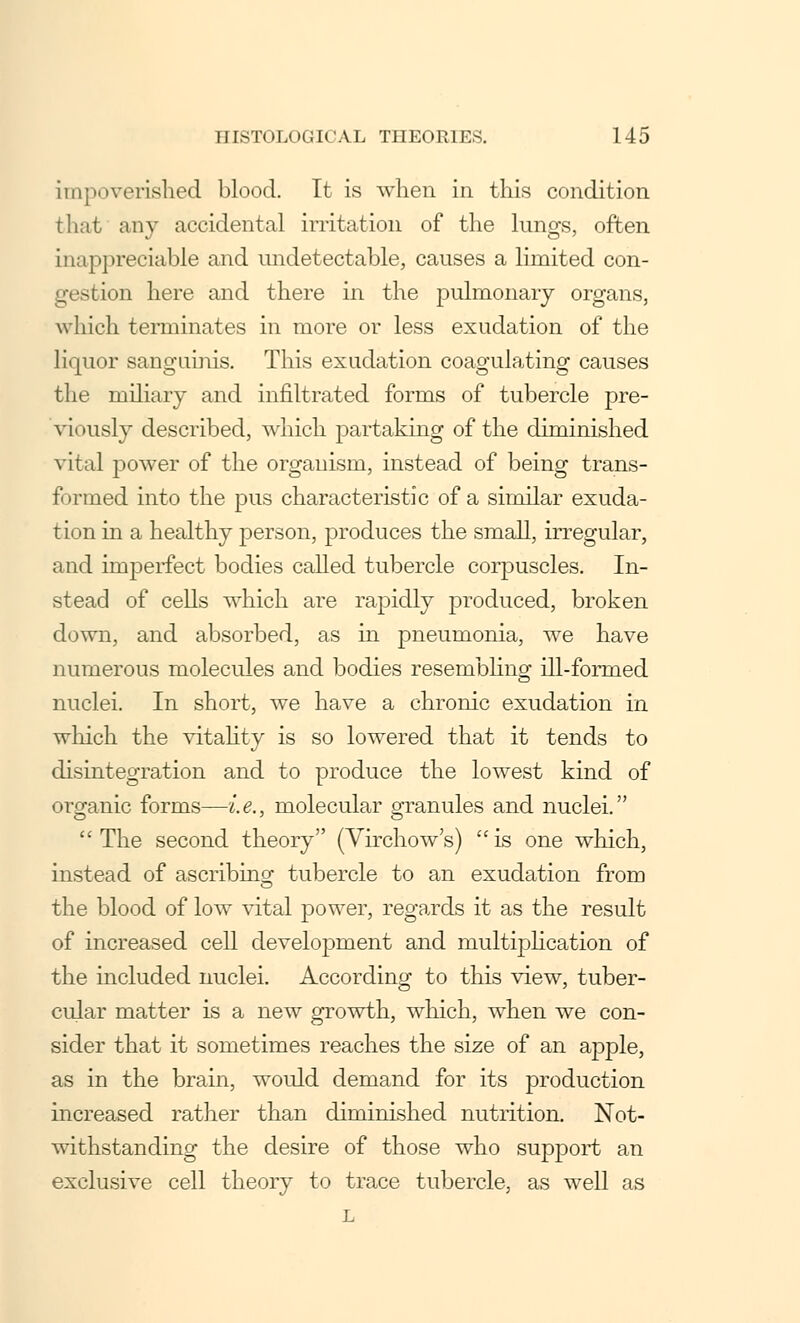 impoverished blood. It is when in this condition that any accidental irritation of the lungs, often inappreciable and undetectable, causes a limited con- gestion here and there in the pulmonary organs, which terminates in more or less exudation of the liquor sanguinis. This exudation coagulating causes the miliary and infiltrated forms of tubercle pre- viously described, which partaking of the diminished vital power of the organism, instead of being trans- formed into the pus characteristic of a similar exuda- tion in a healthy person, produces the small, irregular, and imperfect bodies called tubercle corpuscles. In- stead of cells which are rapidly produced, broken down, and absorbed, as in pneumonia, we have numerous molecules and bodies resembling ill-formed nuclei. In short, we have a chronic exudation in which the vitality is so lowered that it tends to disintegration and to produce the lowest kind of organic forms—i.e., molecular granules and nuclei. The second theory (Virchow's) is one which, instead of ascribing tubercle to an exudation from the blood of low vital power, regards it as the result of increased cell development and multiplication of the included nuclei. According to this view, tuber- cular matter is a new growth, which, when we con- sider that it sometimes reaches the size of an apple, as in the brain, would demand for its production increased rather than diminished nutrition. Not- withstanding the desire of those who support an exclusive cell theory to trace tubercle, as well as L