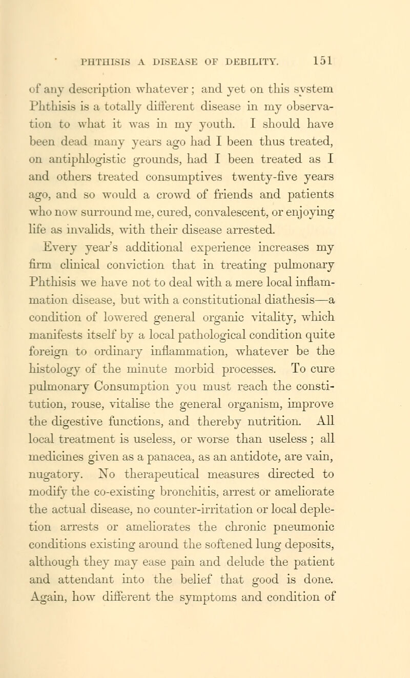 i f any description whatever; and yet on this system Phthisis is a totally different disease in my observa- fcioD to what it was in my youth. I should have been dead many years ago had I been thus treated, on antiphlogistic grounds, had I been treated as I and others treated consumptives twenty-five years ago, and so would a crowd of friends and patients who now surround me, cured, convalescent, or enjoying life as invalids, with their disease arrested. Every year's additional experience increases my firm clinical conviction that in treating pulmonary Phthisis we have not to deal with a mere local inflam- mation disease, but with a constitutional diathesis—a condition of lowered general organic vitality, which manifests itself by a local pathological condition quite foreign to ordinary inflammation, whatever be the histology of the minute morbid processes. To cure pulmonary Consumption you must reach the consti- tution, rouse, vitalise the general organism, improve the digestive functions, and thereby nutrition. All local treatment is useless, or worse than useless ; all medicines given as a panacea, as an antidote, are vain, nugatory. No therapeutical measures directed to modify the co-existing bronchitis, arrest or ameliorate the actual disease, no counter-irritation or local deple- tion arrests or ameliorates the chronic pneumonic conditions existing around the softened lung deposits, although they may ease pain and delude the patient and attendant into the belief that good is done. Again, how different the symptoms and condition of