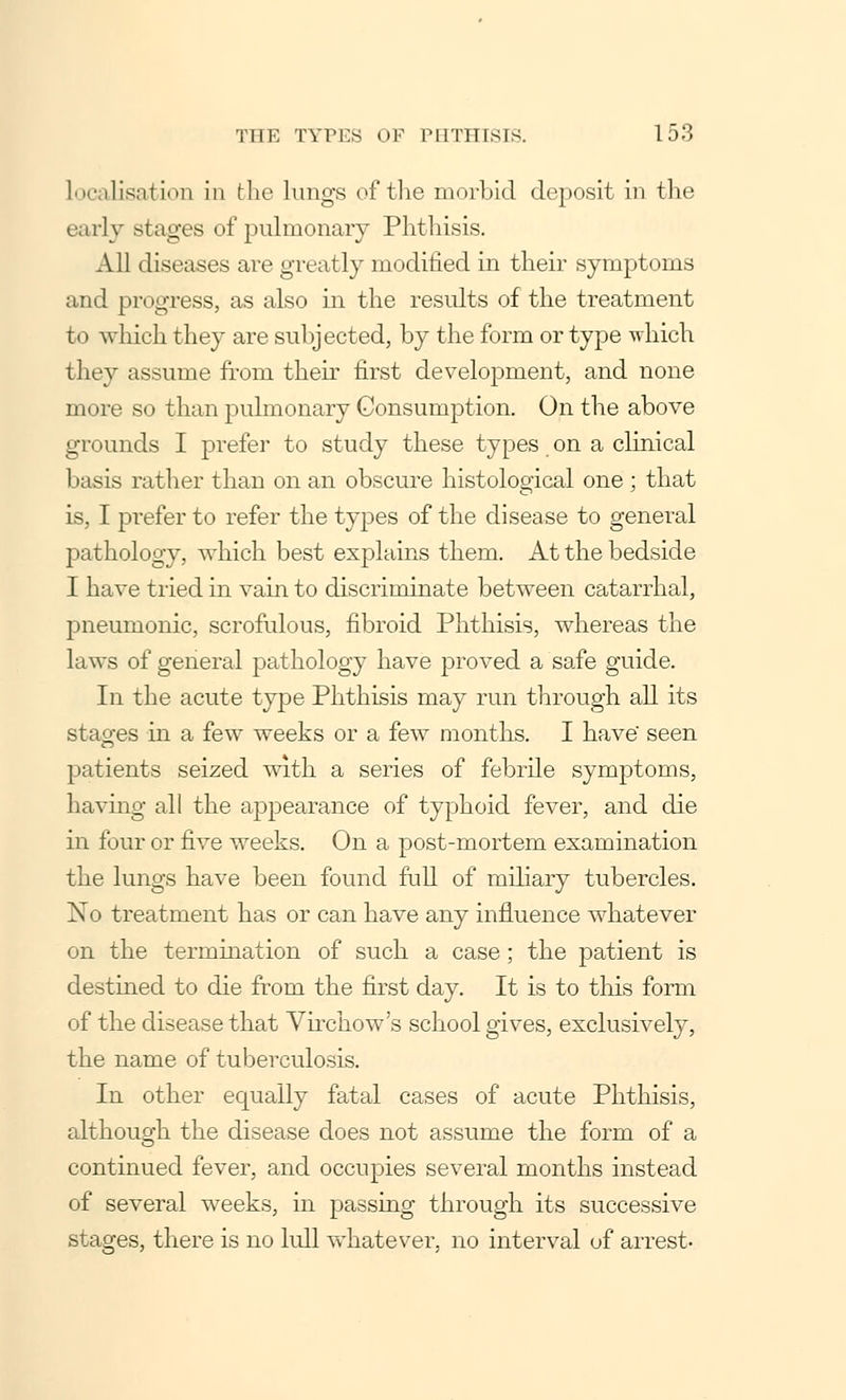 localisation in the lungs of the morbid deposit in the early stages of pulmonary Phthisis. All diseases are greatly modified in their symptoms and progress, as also in the results of the treatment to which they are subjected, by the form or type which they assume from their first development, and none more so than pulmonary Consumption. On the above grounds I prefer to study these types on a clinical basis rather than on an obscure histological one ; that is, I prefer to refer the types of the disease to general pathology, which best explains them. At the bedside I have tried in vain to discriminate between catarrhal, pneumonic, scrofulous, fibroid Phthisis, whereas the laws of general pathology have proved a safe guide. In the acute type Phthisis may run through all its stages in a few weeks or a few months. I have' seen patients seized with a series of febrile symptoms, having all the appearance of typhoid fever, and die in four or five weeks. On a post-mortem examination the lungs have been found full of miliary tubercles. No treatment has or can have any influence whatever on the termination of such a case; the patient is destined to die from the first day. It is to this form of the disease that Virchow's school gives, exclusively, the name of tuberculosis. In other equally fatal cases of acute Phthisis, although the disease does not assume the form of a continued fever, and occupies several months instead of several weeks, in passing through its successive stages, there is no lull whatever, no interval of arrest-