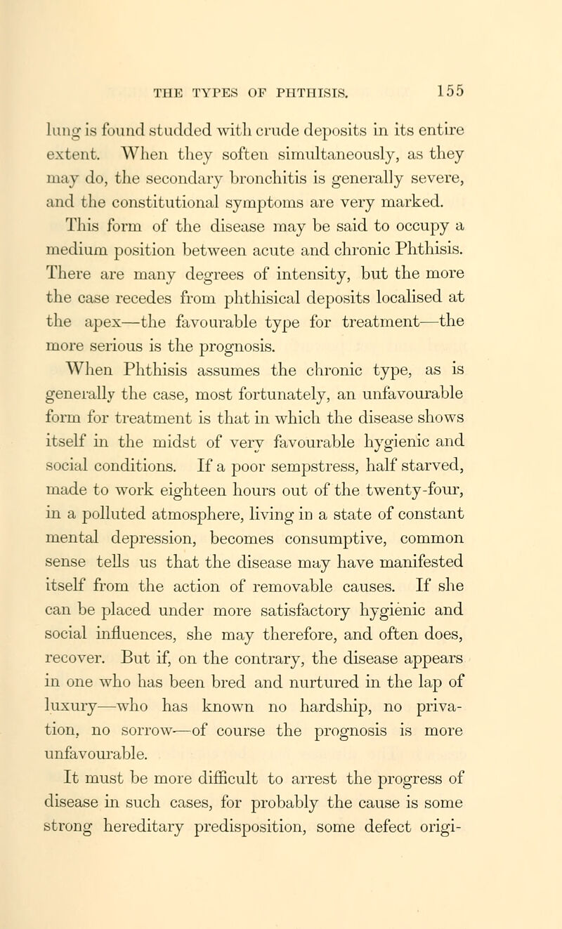 lung is found studded with crude deposits in its entire extent. When they soften simultaneously, as they may do, the secondary bronchitis is generally severe, and the constitutional symptoms are very marked. This form of the disease may be said to occupy a medium position between acute and chronic Phthisis. There are many degrees of intensity, but the more the case recedes from phthisical deposits localised at the apex—the favourable type for treatment—the more serious is the prognosis. When Phthisis assumes the chronic type, as is generally the case, most fortunately, an unfavourable form for treatment is that in which the disease shows itself in the midst of very favourable hygienic and social conditions. If a poor sempstress, half starved, made to work eighteen hours out of the twenty-four, in a polluted atmosphere, living in a state of constant mental depression, becomes consumptive, common sense tells us that the disease may have manifested itself from the action of removable causes. If she can be placed under more satisfactory hygienic and social influences, she may therefore, and often does, recover. But if, on the contrary, the disease appears in one who has been bred and nurtured in the lap of luxury—who has known no hardship, no priva- tion, no sorrow-—of course the prognosis is more unfavourable. It must be more difficult to arrest the progress of disease in such cases, for probably the cause is some strong hereditary predisposition, some defect origi-