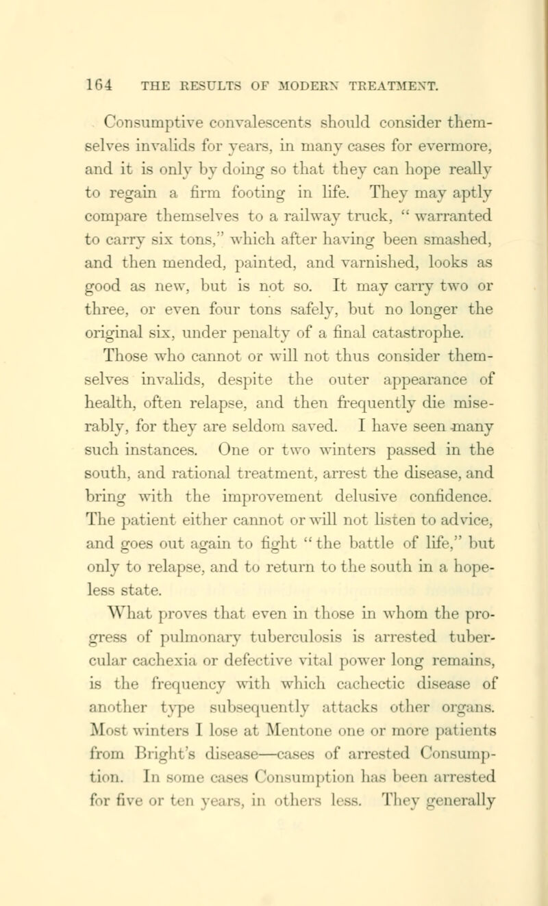 Consumptive convalescents should consider them- selves invalids for years, in many cases for evermore, and it is only by doing so that they can hope really to regain a firm footing in life. They may aptly compare themselves to a railway truck,  warranted to carry six tons, which after having been smashed, and then mended, painted, and varnished, looks as good as new, but is not so. It may carry two or three, or even four tons safely, but no longer the original six, under penalty of a final catastrophe. Those who cannot or will not thus consider them- selves invalids, despite the outer appearance of health, often relapse, and then frequently die mise- rably, for they are seldom saved. I have seen -many such instances. One or two winters passed in the south, and rational treatment, arrest the disease, and bring with the improvement delusive confidence. The patient either cannot or will not listen to advice, and goes out again to fight  the battle of life, but only to relapse, and to return to the south in a hope- less state. What proves that even in those in whom the pro- gress of pulmonary tuberculosis is arrested tuber- cular cachexia or defective vital power lH,L,r remains, is the frequency with which cachectic disease of another type subsequently attacks other organs. Bioei winters I lose at Mentone one or more patients from Bright's disease—cases of arrested Consump- tion. In some cases Consumption has been arrested for five or ten years, in others less. They generally