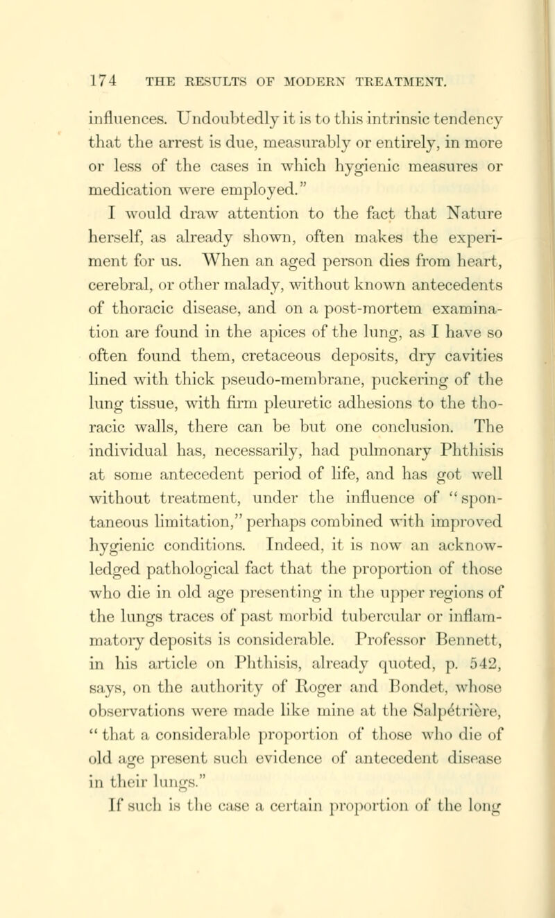 influences. Undoubtedly it is to this intrinsic tendency that the arrest is due, measurably or entirely, in more or less of the cases in which hygienic measures or medication were employed. I would draw attention to the fact that Nature herself, as already shown, often makes the experi- ment for us. When an aged person dies from heart, cerebral, or other malady, without known antecedents of thoracic disease, and on a post-mortem examina- tion are found in the apices of the lung, as I have so often found them, cretaceous deposits, dry cavities lined with thick pseudo-membrane, puckering of the lung tissue, with firm pleuretic adhesions to the tho- racic walls, there can be but one conclusion. The individual has, necessarily, had pulmonary Phthisis at some antecedent period of life, and has got well without treatment, under the influence of spon- taneous limitation, perhaps combined with improved hygienic conditions. Indeed, it is now an acknow- ledged pathological fact that the proportion of those who die in old age presenting in the upper regions of the lungs traces of past morbid tubercular or inflam- matory deposits is considerable. Professor Bennett, in his article on Phthisis, already quoted, p. 542, says, on the authority of Roger and Hondot. whose observations were made like mine at the Salpet Here, that a considerable proportion of those who die of old ago present such evidence of anieeedeiii disease in iheir lungs. If such is the case a certain proportion of the long