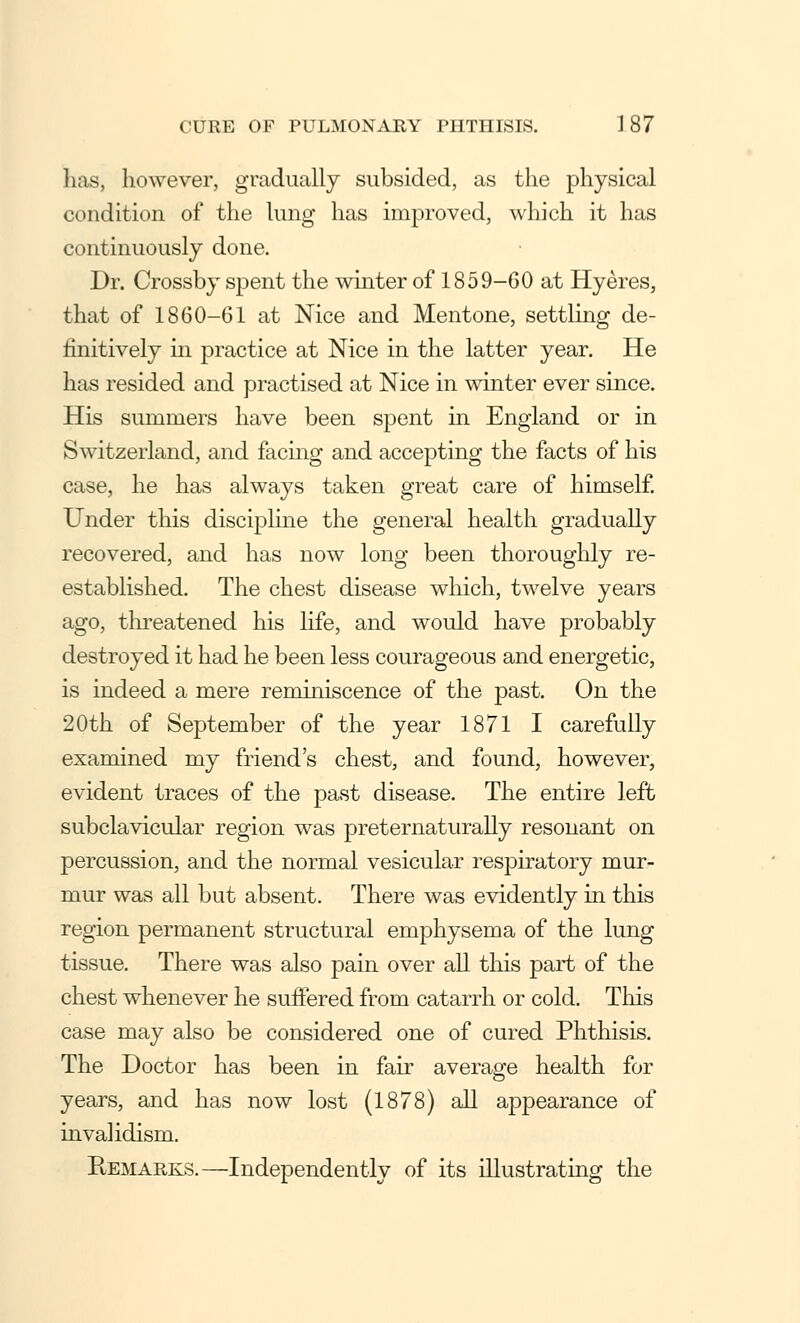 has, however, gradually subsided, as the physical condition of the lung has improved, which it has continuously done. Dr. Crossby spent the whiter of 1859-60 at Hyeres, that of 1860-61 at Nice and Mentone, settling de- finitively in practice at Nice in the latter year. He has resided and practised at Nice in winter ever since. His summers have been spent in England or in Switzerland, and facing and accepting the facts of his case, he has always taken great care of himself. Under this discipline the general health gradually recovered, and has now long been thoroughly re- established. The chest disease which, twelve years ago, threatened his life, and would have probably destroyed it had he been less courageous and energetic, is indeed a mere reminiscence of the past. On the 20th of September of the year 1871 I carefully examined my friend's chest, and found, however, evident traces of the past disease. The entire left subclavicular region was preternaturally resonant on percussion, and the normal vesicular respiratory mur- mur was all but absent. There was evidently in this region permanent structural emphysema of the lung tissue. There was also pain over all this part of the chest whenever he suffered from catarrh or cold. This case may also be considered one of cured Phthisis. The Doctor has been in fair average health for years, and has now lost (1878) all appearance of invalidism. Remarks.—Independently of its illustrating the