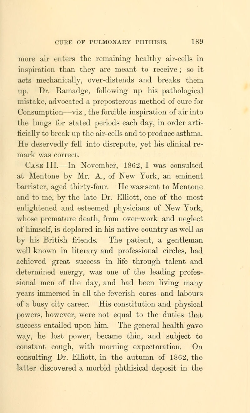 more air enters the remaining healthy air-cells in inspiration than they are meant to receive; so it acts mechanically, over-distends and breaks them up. Dr. Rainadge, following up his pathological mistake, advocated a preposterous method of cure for Consumption—viz., the forcible inspiration of air into the lungs for stated periods each day, in order arti- ficially to break up the air-cells and to produce asthma. He deservedly fell into disrepute, yet his clinical re- mark was correct. Case III.—In November, 1862, I was consulted at Mentone by Mr. A., of New York, an eminent barrister, aged thirty-four. He was-sent to Mentone and to me, by the late Dr. Elliott, one of the most enlightened and esteemed physicians of New York, whose premature death, from over-work and neglect of himself, is deplored in his native country as well as by his British friends. The patient, a gentleman well known in literary and professional circles, had achieved great success in life through talent and determined energy, was one of the leading profes- sional men of the day, and had been living many years immersed in all the feverish cares and labours of a busy city career. His constitution and physical powers, however, were not equal to the duties that success entailed upon him. The general health gave way, he lost power, became thin, and subject to constant cough, with morning expectoration. On consulting Dr. Elliott, in the autumn of 1862, the latter discovered a morbid phthisical deposit in the
