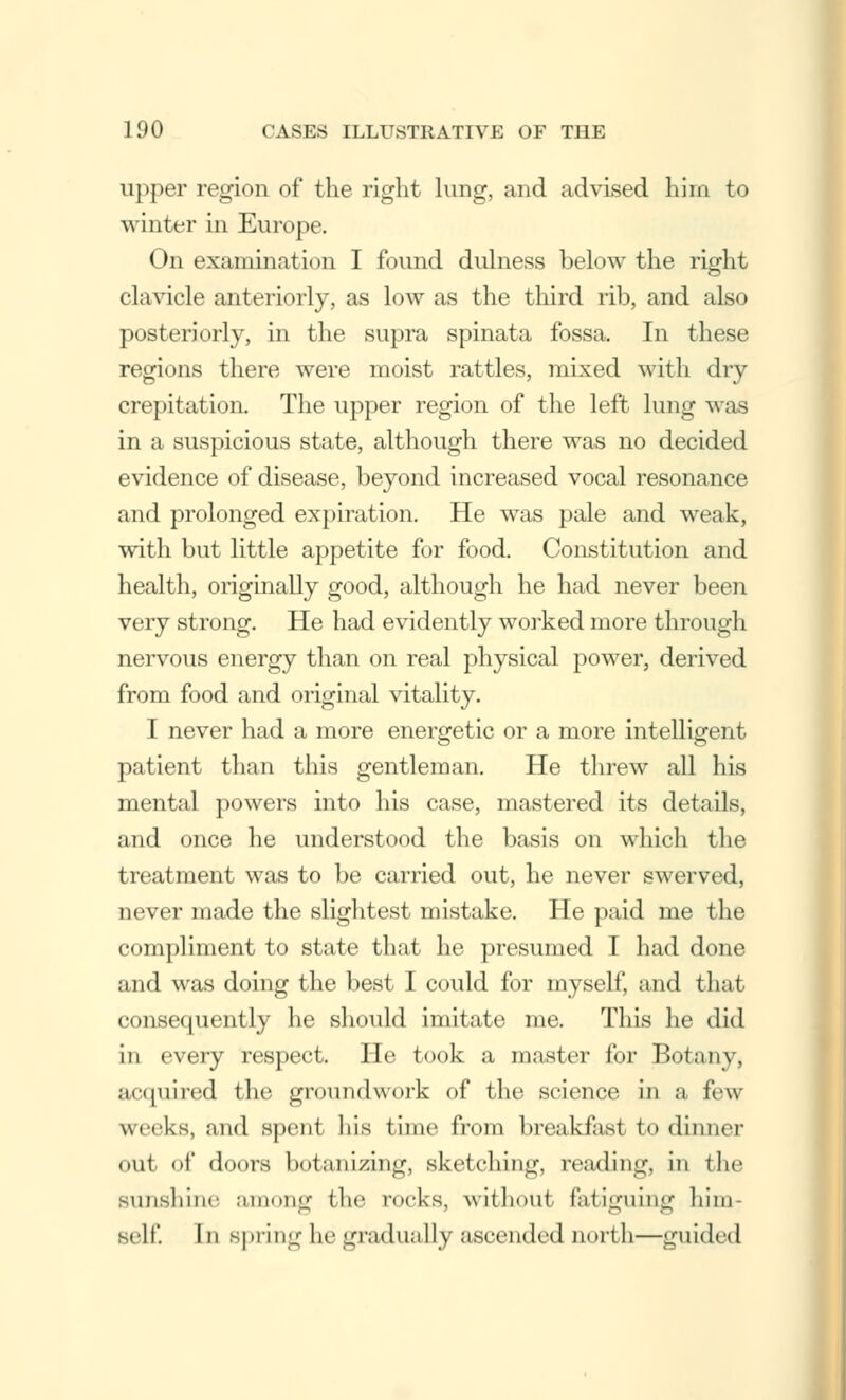 upper region of the right lung, and advised him to winter in Europe. On examination I found dulness below the right clavicle anteriorly, as low as the third rib, and also posteriorly, in the supra spinata fossa. In these regions there were moist rattles, mixed with dry crepitation. The upper region of the left lung was in a suspicious state, although there was no decided evidence of disease, beyond increased vocal resonance and prolonged expiration. He was pale and weak, with but little appetite for food. Constitution and health, originally good, although he had never been very strong. He had evidently worked more through nervous energy than on real physical power, derived from food and original vitality. I never had a more energetic or a more intelligent patient than this gentleman. He threw all his mental powers into his case, mastered its details, and once he understood the basis on which the treatment was to be carried out, he never swerved, never made the slightest mistake. He paid me the compliment to state that he presumed I had done and was doing the best I could for myself, and that consequently he should imitate me. This he did in every respect. He took a master for Botany, acquired the groundwork of the science in a few weeks, and spent his time from breakfast to dinner out of doors botanizing, sketching, reading, in the sunshine among the rocks, without fatiguing him- self. In spring he gradually ascended north—guided