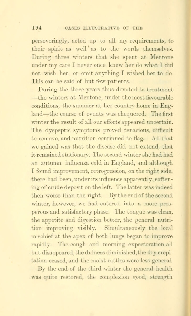 perseveringly, acted up to all my requirements, to their spirit as well as to the words themselves. Daring three winters that she spent at Mentone under my care I never once knew her do what I did not wisli her, or omit anything I wished her to do. This can be said of but few patients. During the three years thus devoted to treatment —the winters at Mentone, under the most favourable conditions, the summer at her country home in Eng- land—the course of events was chequered. The tirst winter the result of all our efforts appeared uncertain. The dyspeptic symptoms proved tenacious, difficult to remove, and nutrition continued to flag. All that we gained was that the disease did not extend, that it remained stationary. The second winter she had had an autumn influenza cold in England, and although I found improvement, retrogression, on the right side, there had been, under its influence apparently, soft ing of crude deposit on the left. The latter was indeed then worse than the right. By the end of the second winter, however, we had entered into a more pros- perous and satisfactory phase. The tongue was clean, the appetite and digestion better, the general nutri- tion improving visibly. Simultaneously the local mischief at the apes of both lungs began to improve rapidly. The cough and morning expectoration all but disappeared,the dulness diminished,the dry crepi- tation ceased, and the moist rattles were less general By the end of the third winter the general health was quite restored, the complexion ,ur I, strength