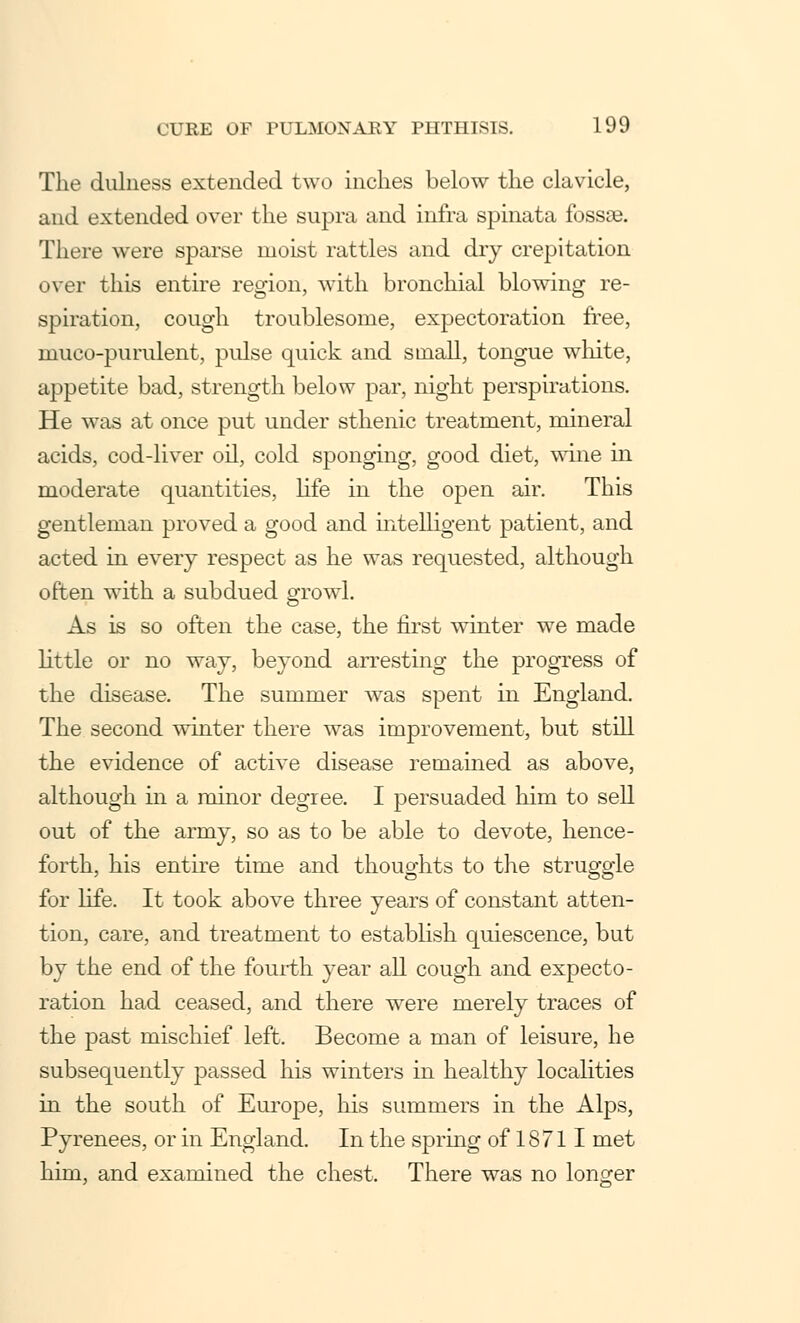 The dulness extended two inches below the clavicle, and extended over the supra and infra spinata fossae. There were sparse moist rattles and dry crepitation over this entire region, with bronchial blowing re- spiration, cough troublesome, expectoration free, muco-purulent, pulse quick and small, tongue white, appetite bad, strength below par, night perspirations. He was at once put under sthenic treatment, mineral acids, cod-liver oil, cold sponging, good diet, wine in moderate quantities, life in the open air. This gentleman proved a good and intelligent patient, and acted in every respect as he was requested, although often with a subdued growl. As is so often the case, the first winter we made little or no way, beyond arresting the progress of the disease. The summer was spent in England. The second winter there was improvement, but still the evidence of active disease remained as above, although in a minor degree. I persuaded him to sell out of the army, so as to be able to devote, hence- forth, his entire time and thoughts to the struggle for life. It took above three years of constant atten- tion, care, and treatment to establish quiescence, but by the end of the fourth year all cough and expecto- ration had ceased, and there were merely traces of the past mischief left. Become a man of leisure, he subsequently passed his winters in healthy localities in the south of Europe, his summers in the Alps, Pyrenees, or in England. In the spring of 18 711 met him, and examined the chest. There was no longer