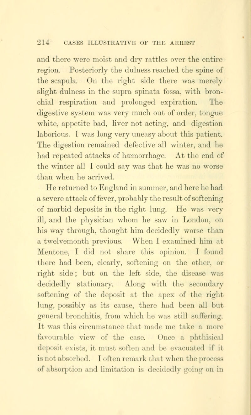 and there were moist and dry rattles over the entire region. Posteriorly the dulness reached the spine of the scapula. On the right side there was merely slight dulness in the supra spinata fossa, with bron- chial respiration and prolonged expiration. The digestive system was very much out of order, tongue white, appetite bad, liver not acting, and digestion laborious. I was long very uneasy about this patient. The digestion remained defective all winter, and he had repeated attacks of hemorrhage. At the end of the winter all I could say was that he was no worse than when he arrived. He returned to England in summer, and here he had a severe attack of fever, probably the result of softening of morbid deposits in the right lung. He was very ill, and the physician whom he saw in London, on his way through, thought him decidedly worse than a twelvemonth previous. When 1 examined him at Mentone, I did not share this opinion. I found there had been, clearly, softening on the other, or right side; but on the left side, the disease was decidedly stat i<>n;iry. A.long wit 11 the secondary softening of the deposit at the apex of the right lung, possibly as its cause, there had been all but general bronchitis, from which he was still Buffering. It was this circumstance that made me take a more favourable view of the case. Once a phthisical deposil exists, it must soften and be evacuated if it is not absorbed, [often remark thai when the proc of absorption and limitation is decidedly going on in