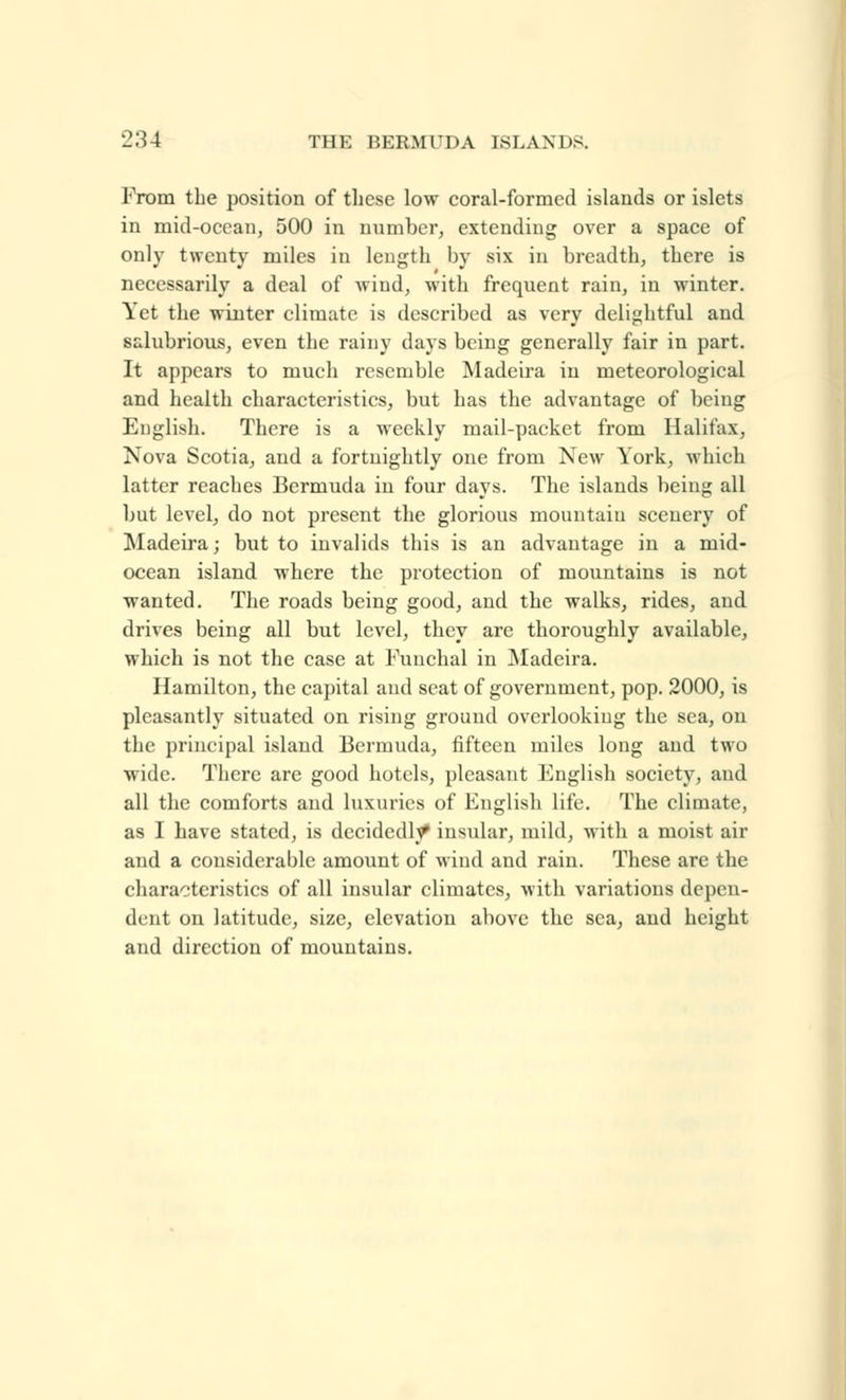 From the position of these low coral-formed islands or islets in mid-ocean, 500 in number, extending over a space of only twenty miles in length by six in breadth, there is necessarily a deal of wind, with frequent rain, in winter. Yet the winter climate is described as very delightful and salubrious, even the rainy days being generally fair in part. It appears to much resemble Madeira in meteorological and health characteristics, but has the advantage of being English. There is a weekly mail-packet from Halifax, Nova Scotia, and a fortnightly one from New York, which latter reaches Bermuda in four days. The islands being all but level, do not present the glorious mountain scenery of Madeira; but to invalids this is an advantage in a mid- ocean island where the protection of mountains is not wanted. The roads being good, and the walks, rides, and drives being all but level, they are thoroughly available, which is not the case at Funchal in Madeira. Hamilton, the capital and seat of government, pop. 2000, is pleasantly situated on rising ground overlooking the sea, on the principal island Bermuda, fifteen miles long and two wide. There are good hotels, pleasant English society, and all the comforts and luxuries of English life. The climate, as I have stated, is decidedly' insular, mild, with a moist air and a considerable amount of wind and rain. These are the characteristics of all insular climates, with variations depen- dent on latitude, size, elevation above the sea, and height and direction of mountains.
