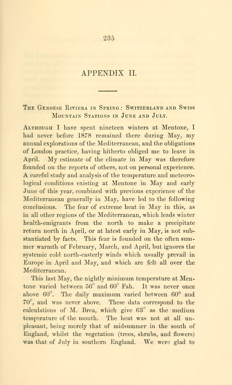 APPENDIX II. The Genoese Riviera in Spring : Switzerland and Swiss Mountain Stations in June and July. Although I have spent nineteen winters at Mentone, I had never before 1878 remained there during May, my annual explorations of the Mediterranean, and the obligations of London practice, having hitherto obliged me to leave in April. My estimate of the climate in May was therefore founded on the reports of others, not on personal experience. A careful study and analysis of the temperature and meteoro- logical conditions existing at Mentone in May and early June of this year, combined with previous experience of the Mediterranean generally in May, have led to the following conclusions. The fear of extreme heat in May in this, as in all other regions of the Mediterranean, which leads winter health-emigrants from the north to make a precipitate return north in April, or at latest early in May, is not sub- stantiated by facts. This fear is founded on the often sum- mer warmth of February, March, and April, but ignores the systemic cold north-easterly winds which usually prevail in Europe in April and May, and which are felt all over the Mediterranean. This last May, the nightly minimum temperature at Men- tone varied between 56° and 60° Fah. It was never once above 60°. The daily maximum varied between 60° and 70°, and was never above. These data correspond to the calculations of M. Brea, which give 63° as the medium temperature of the month. The heat was not at all un- pleasant, being merely that of midsummer in the south of England, whilst the vegetation (trees, shrubs, and flowers) was that of July in southern England. We were glad to