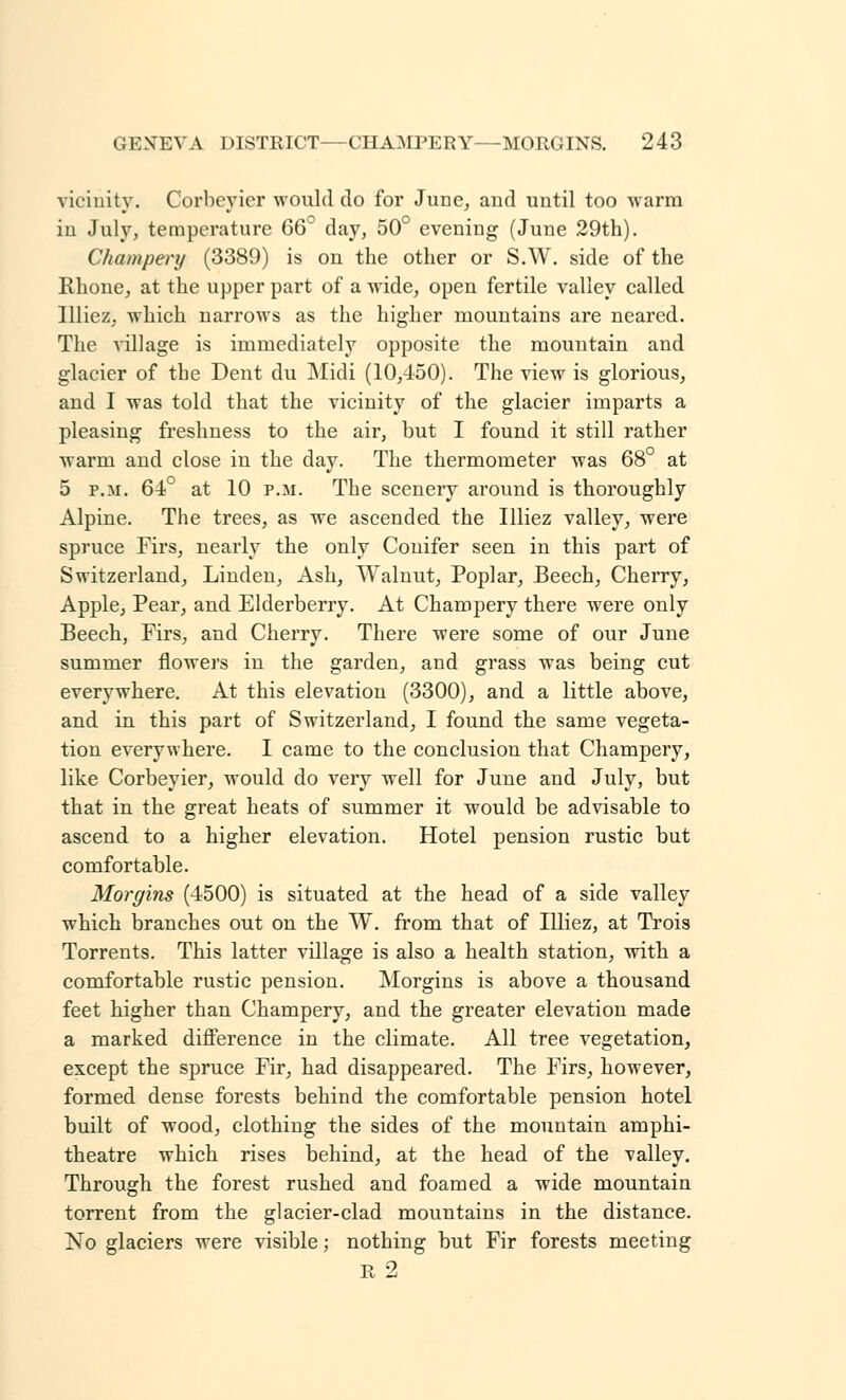 vicinity. Corbeyier would do for June, and until too warm in July, temperature 66° day, 50° evening (June 29th). Champery (3389) is on the other or S.W. side of the Rhone, at the upper part of a wide, open fertile valley called Illiez, which narrows as the higher mountains are neared. The village is immediately opposite the mountain and glacier of the Dent du Midi (10,450). The view is glorious, and I was told that the vicinity of the glacier imparts a pleasing freshness to the air, but I found it still rather warm and close in the day. The thermometer was 68° at 5 p.m. 64° at 10 p.m. The scenery around is thoroughly Alpine. The trees, as we ascended the Illiez valley, were spruce Firs, nearly the only Conifer seen in this part of Switzerland, Linden, Ash, Walnut, Poplar, Beech, Cherry, Apple, Pear, and Elderberry. At Champery there were only Beech, Firs, and Cherry. There were some of our June summer flowers in the garden, and grass was being cut everywhere. At this elevation (3300), and a little above, and in this part of Switzerland, I found the same vegeta- tion everywhere. I came to the conclusion that Champery, like Corbeyier, would do very well for June and July, but that in the great heats of summer it would be advisable to ascend to a higher elevation. Hotel pension rustic but comfortable. Morgins (4500) is situated at the head of a side valley which branches out on the W. from that of Illiez, at Trois Torrents. This latter village is also a health station, with a comfortable rustic pension. Morgins is above a thousand feet higher than Champery, and the greater elevation made a marked difference in the climate. All tree vegetation, except the spruce Fir, had disappeared. The Firs, however, formed dense forests behind the comfortable pension hotel built of wood, clothing the sides of the mountain amphi- theatre which rises behind, at the head of the valley. Through the forest rushed and foamed a wide mountain torrent from the glacier-clad mountains in the distance. No glaciers were visible; nothing but Fir forests meeting R 2