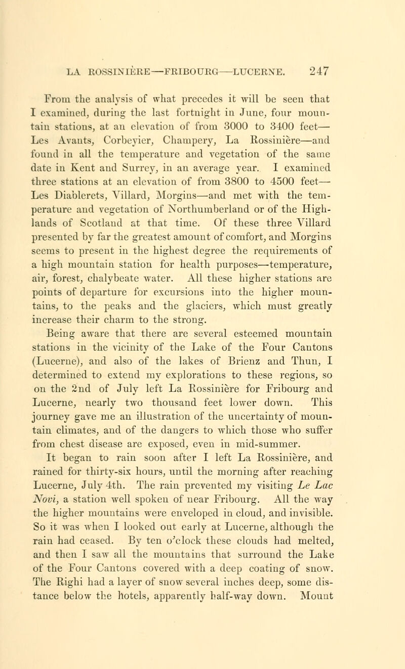 From the analysis of what precedes it will be seen that I examined, during the last fortnight in June, four moun- tain stations, at an elevation of from 3000 to 3400 feet— Les Avauts, Corbeyier, Champery, La Rossiniere—and found in all the temperature and vegetation of the same date in Kent and Surrey, in an average year. I examined three stations at an elevation of from 3800 to 4500 feet— Les Diablerets, Yillard, Morgins—and met with the tem- perature and vegetation of Northumberland or of the High- lands of Scotland at that time. Of these three Villard presented by far the greatest amount of comfort, and Morgins seems to present in the highest degree the requirements of a high mountain station for health purposes—temperature, air, forest, chalybeate water. All these higher stations are points of departure for excursions into the higher moun- tains, to the peaks and the glaciers, which must greatly increase their charm to the strong. Being aware that there are several esteemed mountain stations in the vicinity of the Lake of the Four Cantons (Lucerne), and also of the lakes of Brienz and Thun, I determined to extend my explorations to these regions, so on the 2nd of July left La Rossiniere for Fribourg and Lucerne, nearly two thousand feet lower down. This journey gave me an illustration of the uncertainty of moun- tain climates, and of the dangers to which those who suffer from chest disease are exposed, even in mid-summer. It began to rain soon after I left La Rossiniere, and rained for thirty-six hours, until the morning after reaching Lucerne, July 4th. The rain prevented my visiting Le Lac Novi, a station well spoken of near Fribourg. All the way the higher mountains were enveloped in cloud, and invisible. So it was when I looked out early at Lucerne, although the rain had ceased. By ten o'clock these clouds had melted, and then I saw all the mountains that surround the Lake of the Four Cantons covered with a deep coating of snow. The Righi had a layer of snow several inches deep, some dis- tance below the hotels, apparently half-way down. Mount
