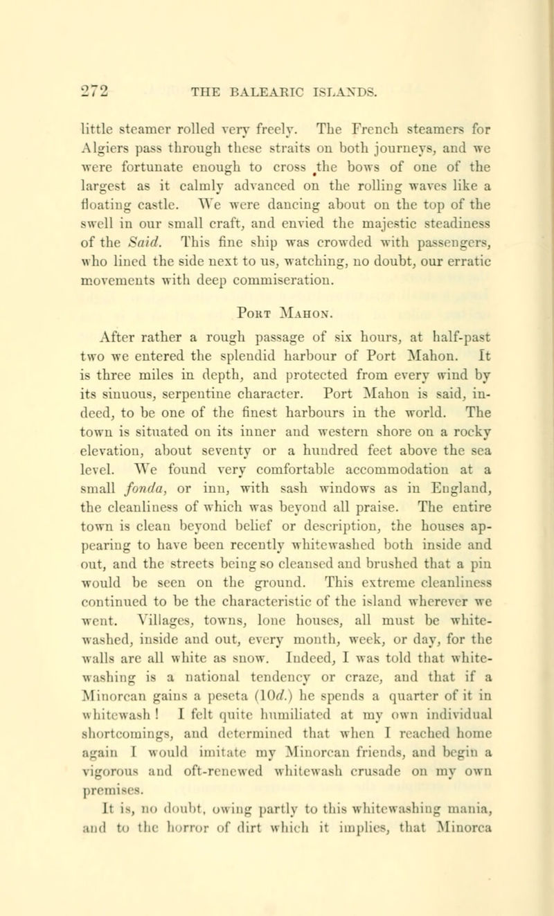 9.79 little steamer rolled very freely. The French steamers for Algiers pass through these straits on both journeys, and we were fortunate enough to cross the bows of one of the largest as it calmly advanced on the rolling waves like a floating castle. We were dancing about on the top of the swell in our small craft, and envied the majestic steadiness of the Said. This fine ship was crowded with passengers, who lined the side next to us, watching, no doubt, our erratic movements with deep commiseration. PORT MaIIOX. After rather a rough passage of six hours, at half-past two we entered the splendid harbour of Port Mahon. It is three miles in depth, and protected from every wind by its sinuous, serpentine character. Port Mahon is said, in- deed, to be one of the finest harbours in the world. The town is situated on its inner and western shore on a rocky elevation, about seventy or a hundred feet above the Bea level. We found very comfortable accommodation at a small fonda, or inn, with sash windows as in England, the cleanliness of which was beyond all praise. The entire town is clean beyond belief or description, the houses ap- pearing to have been recently whitewashed both inside and out, and the streets being so cleaused and brushed that a pin would be seen on the ground. This extreme cleanliness continued to be the characteristic of the island wherever we went. Milages, towns, lone houses, all must be white- washed, inside and out, every month, week, or day, for the Avails are all white as snow. Indeed, 1 was told that white- washing is a national tendency or craze, and that if a Afinorcan gains a peseta (lOrf.) he spends a quarter of it in whitewash I I felt quite humiliated at my own individual shortcomings, and determined that when I reached home again I would imitate my Miimivan friends, and begin a rigorous and oft-renewed whitewash crusade on my own premise i. It is, DO doubt, owing partly to this whitewashing mania, and to the honor of dirt which it implies, that Minorca