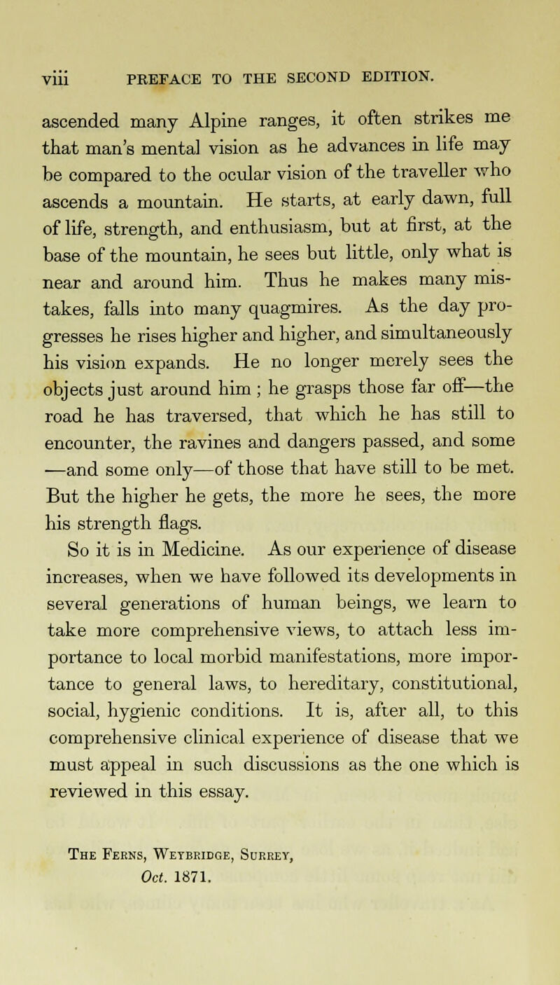 ascended many Alpine ranges, it often strikes me that man's mental vision as he advances in life may- be compared to the ocular vision of the traveller who ascends a mountain. He starts, at early dawn, full of life, strength, and enthusiasm, but at first, at the base of the mountain, he sees but little, only what is near and around him. Thus he makes many mis- takes, falls into many quagmires. As the day pro- gresses he rises higher and higher, and simultaneously his vision expands. He no longer merely sees the objects just around him ; he grasps those far off—the road he has traversed, that which he has still to encounter, the ravines and dangers passed, and some —and some only—of those that have still to be met. But the higher he gets, the more he sees, the more his strength flags. So it is in Medicine. As our experience of disease increases, when we have followed its developments in several generations of human beings, we learn to take more comprehensive views, to attach less im- portance to local morbid manifestations, more impor- tance to general laws, to hereditary, constitutional, social, hygienic conditions. It is, after all, to this comprehensive clinical experience of disease that we must appeal in such discussions as the one which is reviewed in this essay. The Ferns, Weybridge, Surrey, Oct. 1871.