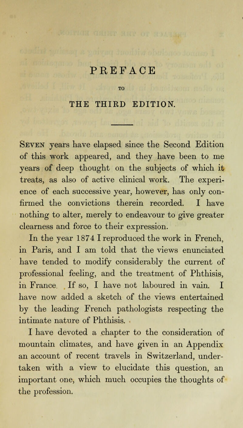 TO THE THIRD EDITION. Seven years have elapsed since the Second Edition of this work appeared, and they have been to me years of deep thought on the subjects of which it treats, as also of active clinical work. The experi- ence of each successive year, however, has only con- firmed the convictions therein recorded. I have nothing to alter, merely to endeavour to give greater clearness and force to their expression. In the year 1874 I reproduced the work in French, in Paris, and I am told that the views enunciated have tended to modify considerably the current of professional feeling, and the treatment of Phthisis, in France. If so, I have not laboured in vain. I have now added a sketch of the views entertained by the leadmg French pathologists respecting the intimate nature of Phthisis. I have devoted a chapter to the consideration of mountain climates, and have given in an Appendix an account of recent travels in Switzerland, under- taken with a view to elucidate this question, an important one, which much occupies the thoughts of the profession.