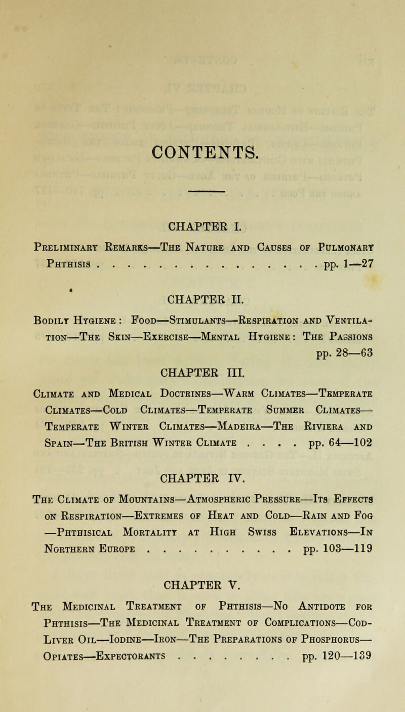 CONTENTS. CHAPTER I. Preliminary Remarks—The Nature and Causes of Pulmonary Phthisis pp. 1—27 CHAPTER II. Bodilt Hygiene : Pood—Stimulants—'Respiration and Ventila- tion—The Skin—Exercise—Mental Hygiene : The Passions pp. 28—63 CHAPTER III. Climate and Medical Doctrines—Warm Climates—Temperate Climates—Cold Climates—Temperate Summer Climates— Temperate Winter Climates—Madeira—The Riviera and Spain—'The British Winter Climate .... pp. 64—102 CHAPTER IV. The Climate of Mountains—Atmospheric Pressure—Its Effects on Respiration—Extremes of Heat and Cold—Rain and Fog —Phthisical Mortality at High Swiss Elevations—In Northern Europe pp. 103—119 CHAPTER V. The Medicinal Treatment of Phthisis—No Antidote for Phthisis—The Medicinal Treatment of Complications—Cod- Liver Oil—Iodine—Iron—The Preparations of Phosphorus— Opiates—Expectorants pp. 120—139