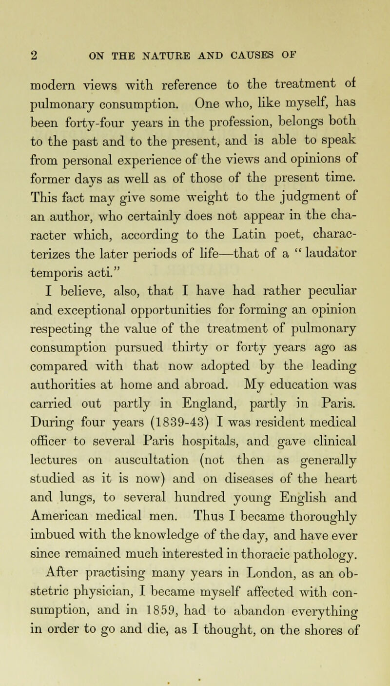 modern views with reference to the treatment of pulmonary consumption. One who, like myself, has been forty-four years in the profession, belongs both to the past and to the present, and is able to speak from personal experience of the views and opinions of former days as well as of those of the present time. This fact may give some weight to the judgment of an author, who certainly does not appear in the cha- racter which, according to the Latin poet, charac- terizes the later periods of life—that of a  laudator temporis acti. I believe, also, that I have had rather peculiar and exceptional opportunities for forming an opinion respecting the value of the treatment of pulmonary consumption pursued thirty or forty years ago as compared with that now adopted by the leading authorities at home and abroad. My education was carried out partly in England, partly in Paris. During four years (1839-43) I was resident medical officer to several Paris hospitals, and gave clinical lectures on auscultation (not then as generally studied as it is now) and on diseases of the heart and lungs, to several hundred young English and American medical men. Thus I became thoroughly imbued with the knowledge of the day, and have ever since remained much interested in thoracic pathology. After practising many years in London, as an ob- stetric physician, I became myself affected with con- sumption, and in 1859, had to abandon everything in order to go and die, as I thought, on the shores of