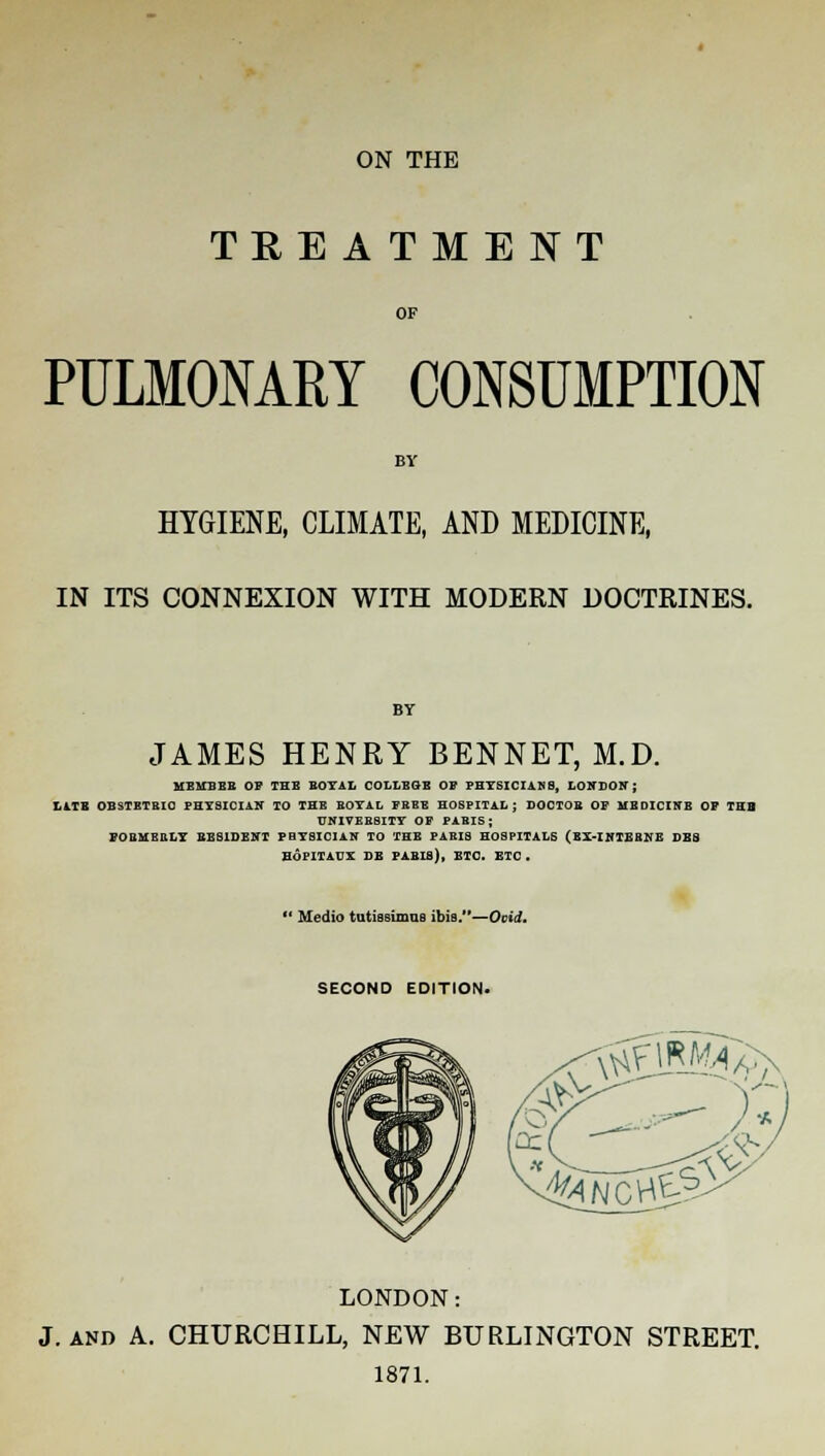 ON THE TEE A TM E NT OF PULMONARY CONSUMPTION HYGIENE, CLIMATE, AND MEDICINE, IN ITS CONNEXION WITH MODERN DOCTRINES. JAMES HENRY BENNET, M.D. MEMBEB OF THE BOYAL COLLEGE OF PHYSICIANS, LONDON; LITE OBSTETRIC PHYSICIAN TO THE BOYAL FREE HOSPITAL; DOCTOR OF MEDICINB OF TUB UNIVEBSITY OF PAEIS ; FOBMERLY RESIDENT PHYSICIAN TO THE FABI8 HOSPITALS (EI-INTEHNE DBS HOPITAUX DE PABI8), ETC. ETC . •■ Medio tutissimus ibis.—Ovid, SECOND EDITION. '^MAa^ LONDON: J. and A. CHURCHILL, NEW BURLINGTON STREET. 1871.