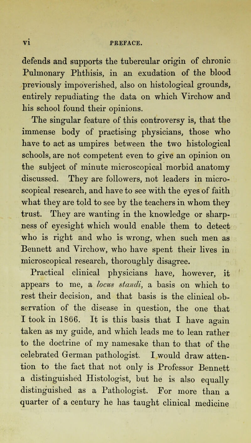 defends and supports the tubercular origin of chronic Pulmonary Phthisis, in an exudation of the blood previously impoverished, also on histological grounds, entirely repudiating the data on which Virchow and his school found their opinions. The singular feature of this controversy is, that the immense body of practising physicians, those who have to act as umpires between the two histological schools, are not competent even to give an opinion on the subject of minute microscopical morbid anatomy discussed. They are followers, not leaders in micro- scopical research, and have to see with the eyes of faith what they are told to see by the teachers in whom they trust. They are wanting in the knowledge or sharp- ness of eyesight which would enable them to detect who is right and who is wrong, when such men as Bennett and Virchow, who have spent their lives in microscopical research, thoroughly disagree. Practical clinical physicians have, however, it appears to me, a locus standi, a basis on which to rest their decision, and that basis is the clinical ob- servation of the disease in question, the one that I took in 1866. It is this basis that I have again taken as my guide, and which leads me to lean rather to the doctrine of my namesake than to that of the celebrated German pathologist. I would draw atten- tion to the fact that not only is Professor Bennett a distinguished Histologist, but he is also equally distinguished as a Pathologist. For more than a quarter of a century he has taught clinical medicine