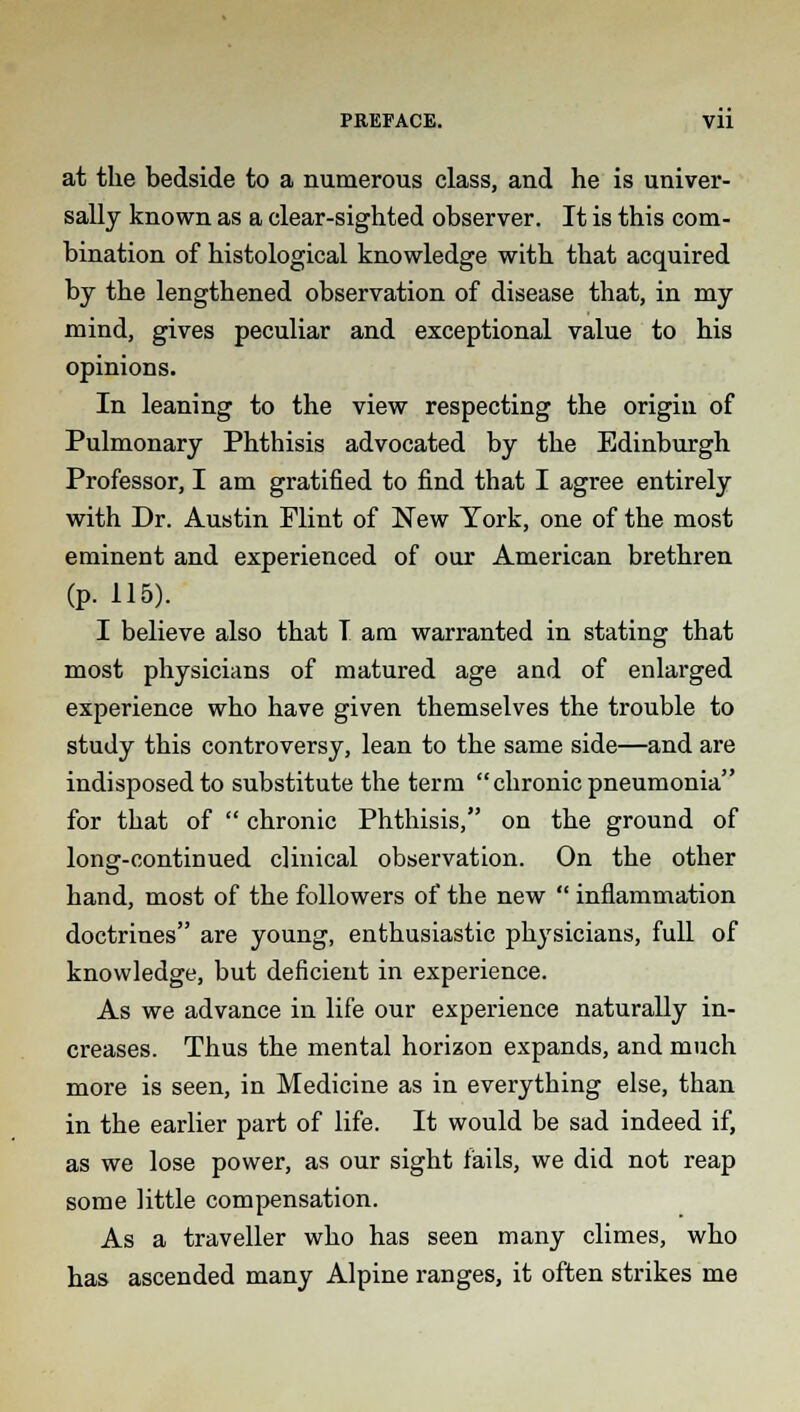 PREFACE. Vll at the bedside to a numerous class, and he is univer- sally known as a clear-sighted observer. It is this com- bination of histological knowledge with that acquired by the lengthened observation of disease that, in my mind, gives peculiar and exceptional value to his opinions. In leaning to the view respecting the origin of Pulmonary Phthisis advocated by the Edinburgh Professor, I am gratified to find that I agree entirely with Dr. Austin Flint of New York, one of the most eminent and experienced of our American brethren (p. 115). I believe also that T am warranted in stating that most physicians of matured age and of enlarged experience who have given themselves the trouble to study this controversy, lean to the same side—and are indisposed to substitute the term chronic pneumonia for that of  chronic Phthisis, on the ground of long-continued clinical observation. On the other hand, most of the followers of the new  inflammation doctrines are young, enthusiastic physicians, full of knowledge, but deficient in experience. As we advance in life our experience naturally in- creases. Thus the mental horizon expands, and much more is seen, in Medicine as in everything else, than in the earlier part of life. It would be sad indeed if, as we lose power, as our sight fails, we did not reap some little compensation. As a traveller who has seen many climes, who has ascended many Alpine ranges, it often strikes me