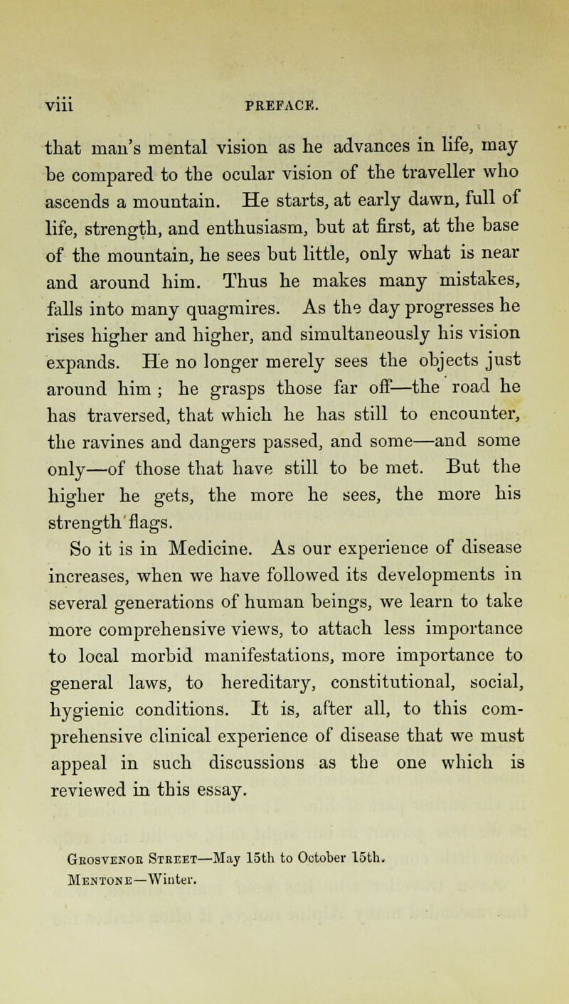 that man's mental vision as he advances in life, may be compared to the ocular vision of the traveller who ascends a mountain. He starts, at early dawn, full of life, strength, and enthusiasm, but at first, at the base of the mountain, he sees but little, only what is near and around him. Thus he makes many mistakes, falls into many quagmires. As the day progresses he rises higher and higher, and simultaneously his vision expands. He no longer merely sees the objects just around him ; he grasps those far off—the road he has traversed, that which he has still to encounter, the ravines and dangers passed, and some—and some only—of those that have still to be met. But the higher he gets, the more he sees, the more his strength flags. So it is in Medicine. As our experience of disease increases, when we have followed its developments in several generations of human beings, we learn to take more comprehensive views, to attach less importance to local morbid manifestations, more importance to general laws, to hereditary, constitutional, social, hygienic conditions. It is, after all, to this com- prehensive clinical experience of disease that we must appeal in such discussions as the one which is reviewed in this essay. Geosvenob Street—May 15th to October 15th. MENTON E—Winter.