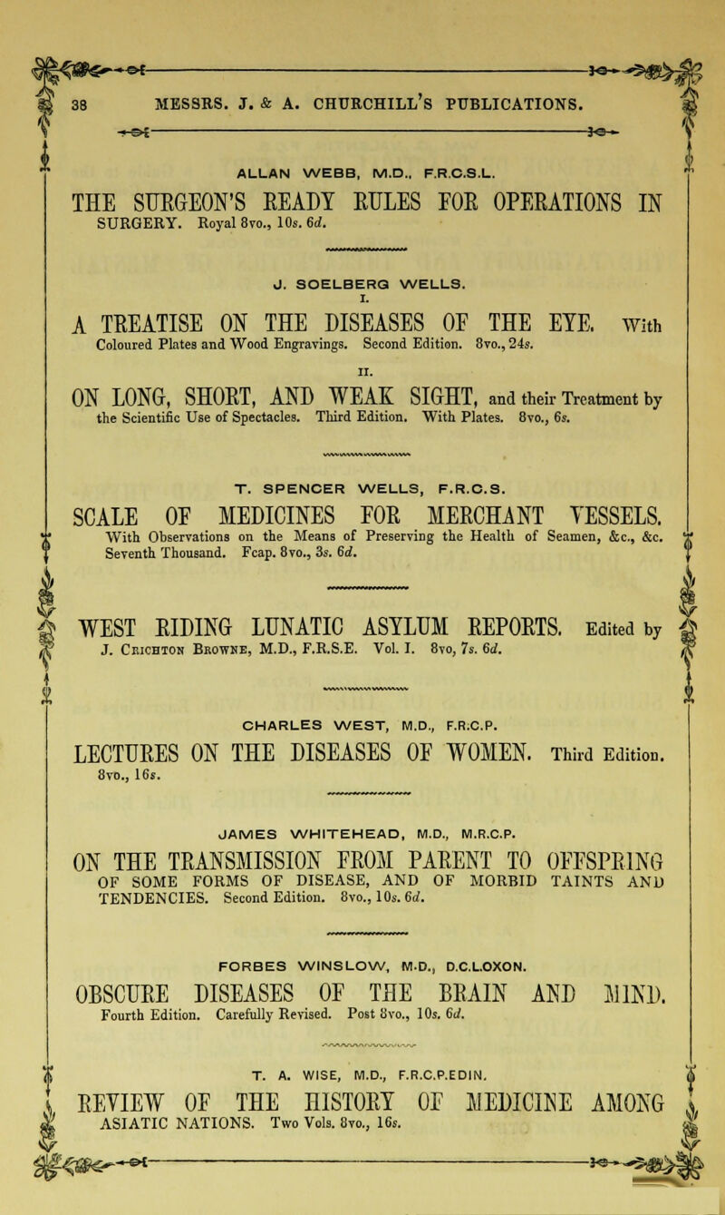 -*©- ALLAN WEBB, M.D., F.R.C.S.L. THE SURGEON'S EEADY RULES FOR OPERATIONS IN SURGERY. Royal 8vo., 10s. 6d. J. SOELBERG WELLS. I. A TREATISE ON THE DISEASES OF THE EYE With Coloured Plates and Wood Engravings. Second Edition. 8to., 24s. ii. ON LONG, SHORT, AND WEAK SIGHT, and their Treatment by the Scientific Use of Spectacles. Third Edition. With Plates. 8vo., 6s. T. SPENCER WELLS, F.R.C.S. SCALE OF MEDICINES FOR MERCHANT YESSELS. ![ With Observations on the Means of Preserving the Health of Seamen, &c, &c. '[ Seventh Thousand. Fcap. 8vo., 3s. 6d. A WEST RIDING LUNATIC ASYLUM REPORTS. Edited by J J. Ciuchton Bkowne, M.D., F.R.S.E. Vol. I. 8vo, 7s. 6d. T CHARLES WEST, M.D., F.R:C.P. LECTURES ON THE DISEASES OF WOMEN. Third Edition. 8vo., 16s. JAMES WHITEHEAD, M.D., M.R.C.P. ON THE TRANSMISSION FROM PARENT TO OFFSPRING OF SOME FORMS OF DISEASE, AND OF MORBID TAINTS AND TENDENCIES. Second Edition. 8vo., 10s. 6d. FORBES WINS LOW, M.D., D.C.L.OXON. OBSCURE DISEASES OF THE BRAIN AND MINI). Fourth Edition. Carefully Revised. Post 8vo., 10s. 6J. T. A. WISE, M.D., F.R.C.P.EDIN. S REYIEW OF THE HISTORY OF MEDICINE AMONG x ASIATIC NATIONS. Two Vols. 8vo., 16s. -e>£————■—■ *e-»-