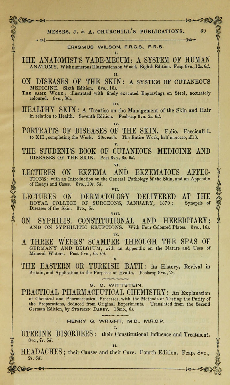 IS MESSRS. J. & A. CHURCHILL S PUBLICATIONS. 39 | \ —=►£ *©~ \ ! 4 A ERASMUS WILSON, F.R.C.S., F.R.S. A THE ANATOMIST'S VADE-MECUM: A SYSTEM OF HUMAN ANATOMY. WithnumerousIllustrationsonWood. Eighth Edition. Fcap.8vo.,12s.6d. II. ON DISEASES OF THE SKIN: a system of cutaneous MEDICINE. Sixth Edition. 8vo., 18s. The same Work ; illustrated with finely executed Engravings on Steel, accurately coloured. 8vo., 36s. m. HEALTHY SKIN : A Treatise on the Management of the Skin and Hair in relation to Health. Seventh Edition. Foolscap 8vo. 2s. 6d. PORTRAITS OF DISEASES OF THE SKIN. Folio. Fasciculi I. to XII., completing the Work. 20s. each. The Entire Work, half morocco, £13. THE STUDENT'S BOOK OF CUTANEOUS MEDICINE AND DISEASES OF THE SKIN. Post 8vo., 8s. 6d. VI. f LECTURES ON EKZEMA AND EKZEMATOUS AFFEC- $ TIONS ; with an Introduction on the General Pathology if the Skin, and an Appendix of Essays and Cases. 8vo., 10s. 6d. VII. LECTURES ON DERMATOLOGY DELIVERED AT THE Jl ROYAL COLLEGE OF SURGEONS, JANUARY, 1870 : Synopsis of ti \ Diseases of the Skin. 8vo., 6s. v VIII. * ON SYPHILIS, CONSTITUTIONAL AND HEREDITARY; & AND ON SYPHILITIC ERUPTIONS. With Four Coloured Plates. 8vo., 16s. A THREE WEEKS' SCAMPER THROUGH THE SPAS OF GERMANY AND BELGIUM, with an Appendix on the Nature and Uses of Mineral Waters. Post 8vo., 6s. 6d. x. THE EASTERN OR TURKISH BATH: its History, Revival in Britain, and Application to the Purposes of Health. Foolscap 8vo., 2s. G. C. WITTSTEIN. PRACTICAL PHARMACEUTICAL CHEMISTRY: An Explanation of Chemical and Pharmaceutical Processes, with the Methods of Testing the Purity of the Preparations, deduced from Original Experiments. Translated from the Second German Edition, by Stephen Darby. 18mo., 6s. HENRY Q. WRIGHT, M.D., M.R.C.P. I. UTERINE DISORDERS : their Constitutional Influence and Treatment. 8vo., 7s. 6d. II. HEADACHES ; their Causes and their Cure. Fourth Edition. Fcap. 8vc, 4 2s. tid. & 2s. 6d, —sk }e—- *5 w