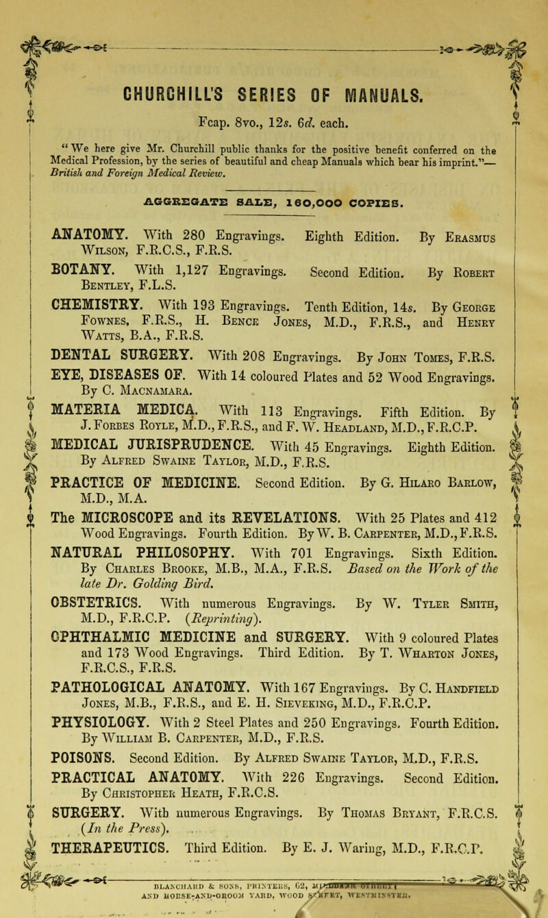 i<#^~sr CHURCHILL'S SERIES OF MANUALS. Fcap. 8vo., 12s. 6d. each.  We here give Mr. Churchill public thanks for the positive benefit conferred on the Medical Profession, by the series of beautiful and cheap Manuals which bear his imprint. British and Foreign Medical Review. $< A AGGREGATE SALE, 160,000 COPIES. 0^ms—«■ { ANATOMY. With 280 Engravings. Eighth Edition. By Erasmus Wilson, F.R.C.S., F.E.S. BOTANY. With 1,127 Engravings. Second Edition. By Robert Bentley, F.L.S. CHEMISTRY. With 193 Engravings. Tenth Edition, 14s. By George Fownes, F.R.S., H. Bence Jones, M.D., F.R.S., and Henry Watts, B.A., F.R.S. DENTAL SURGERY. With 208 Engravings. By John Tomes, F.R.S. EYE, DISEASES OF. With 14 coloured Plates and 52 Wood Engravings. By C. Macnamara. MATERIA MEDICA. With 113 Engravings. Fifth Edition. By J. Forbes Rotle, M.D., F.R.S., and F. W. Headland, M.D., F.R.C.P. MEDICAL JURISPRUDENCE. With 45 Engravings. Eighth Edition. By Alfred Swaine Taylor, M.D., F.R.S. PRACTICE OF MEDICINE. Second Edition. By G. Hilaro Barlow, M.D., M.A. The MICROSCOPE and its REVELATIONS. With 25 Plates and 412 Wood Engravings. Fourth Edition. By W. B. Carpenter, M.D.,F.R.S. NATURAL PHILOSOPHY. With 701 Engravings. Sixth Edition. By Charles Brooke, M.B., M.A., F.R.S. Based on the Work of the late Dr. Golding Bird. OBSTETRICS. With numerous Engravings. By W. Tyler Smith, M.D., F.R.C.P. {Reprinting). OPHTHALMIC MEDICINE and SURGERY. With 9 coloured Plates and 173 Wood Engravings. Third Edition. By T. Wharton Jones, F.R.C.S., F.R.S. PATHOLOGICAL ANATOMY. With 167 Engravings. By C. Handheld Jones, M.B., F.R.S., and E. H. Sieveking, M.D., F.R.C.P. PHYSIOLOGY. With 2 Steel Plates and 250 Engravings. Fourth Edition. By William B. Carpenter, M.D., F.R.S. POISONS. Second Edition. By Alfred Swaine Taylor, M.D., F.R.S. PRACTICAL ANATOMY. With 226 Engravings. Second Edition. By Christopher Heath, F.R.C.S. SURGERY. With numerous Engravings. By Thomas Bryant, F.R.C.S. (In the Press). THERAPEUTICS. Third Edition. By E. J. Waring, M.D., F.R.C.P. BLAJ-CJIAItn & BOSS, I'KINTEU; AND UORSE-AMJ-OK0051 YARD, WOOD 02, MLnijjiiJn uutuiui '^'^ffiffSI^