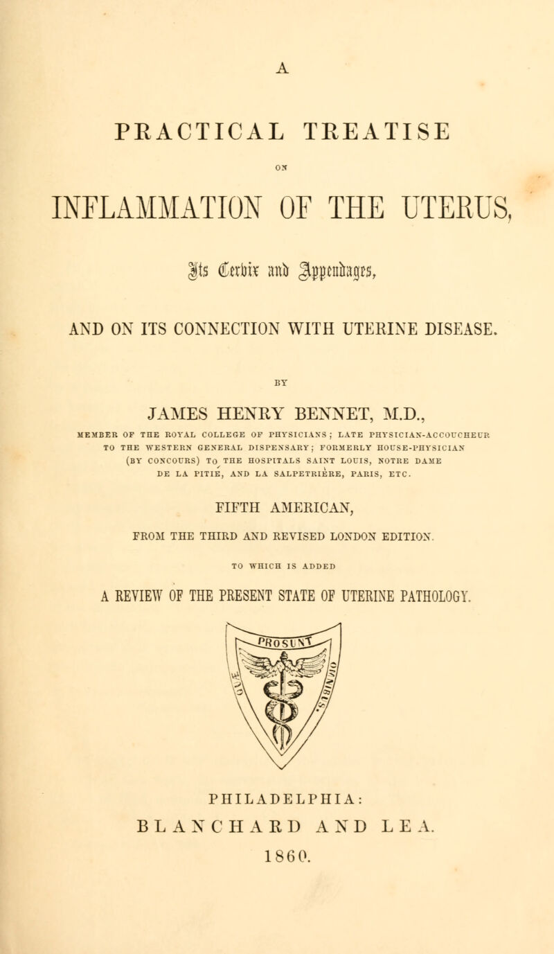 PEACTICAL TREATISE ON INFLAMMATION OF THE UTERUS, |ts Ccrfe an)) Jlpcntagrs, AND ON ITS CONNECTION WITH UTERINE DISEASE. BY JAMES HENRY BENNET, M.D., MEMBER OF THE ROYAL COLLEGE OF PHYSICIANS J LATE PHYSICIAN-ACCOUCHEUR TO THE WESTERN GENERAL DISPENSARY; FORMERLY HOUSE-PHYSICIAN (BY CONCOURS) To THE HOSPITALS SAINT LOUIS, NOTRE DAME DE LA PITIE, AND LA SALPETRIERE, PARIS, ETC. FIFTH AMERICAN, FROM THE THIRD AND REVISED LONDON EDITION. TO WHICH IS ADDED A REVIEW OF THE PRESENT STATE OF UTERINE PATHOLOGY. PHILADELPHIA: BLANCHARD AND LEA. 1860.