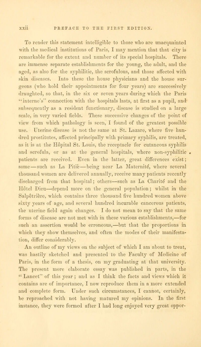 To render this statement intelligible to those who are unacquainted with the medical institutions of Paris, I may mention that that city is remarkable for the extent and number of its special hospitals. There are immense separate establishments for the young, the adult, and the aged, as also for the syphilitic, the scrofulous, and those affected with skin diseases. Into these the house physicians and the house sur- geons (who hold their appointments for four years) are successively draughted, so that, in the six or seven years during which the Paris interne's connection with the hospitals lasts, at first as a pupil, and- subsequently as a resident functionary, disease is studied on a large scale, in very varied fields. These successive changes of the point of view from which pathology is seen, I found of the greatest possible use. Uterine disease is not the same at St. Lazare, where five hun- dred prostitutes, affected principally with primary syphilis, are treated, as it is at the Hopital St. Louis, the receptacle for cutaneous syphilis and scrofula, or as at the general hospitals, where non-syphilitic patients are received. Even in the latter, great differences exist; some — such as La Pitie—being near La Maternite*, where several thousand women are delivered annually, receive many patients recently discharged from that hospital; others—such as La Charite* and the Hotel Dieu—depend more on the general population; whilst in the Salpetriere, which contains three thousand five hundred women above sixty years of age, and several hundred incurable cancerous patients, the uterine field again changes. I do not mean to say that the same forms of disease are not met with in these various establishments,—for such an assertion would be erroneous,—but that the proportions in which they show themselves, and often the modes of their manifesta- tion, differ considerably. An outline of my views on the subject of which I am about to treat, was hastily sketched and presented to the Faculty of Medicine of Paris, in the form of a thesis, on my graduating at that university. The present more elaborate essay was published in parts, in the  Lancet of this year ; and as I think the facts and views which it contains are of importance, I now reproduce them in a more extended and complete form. Under such circumstances, I cannot, certainly, be reproached with not having matured my opinions. In the first instance, they were formed after I had long enjoyed very great oppor-