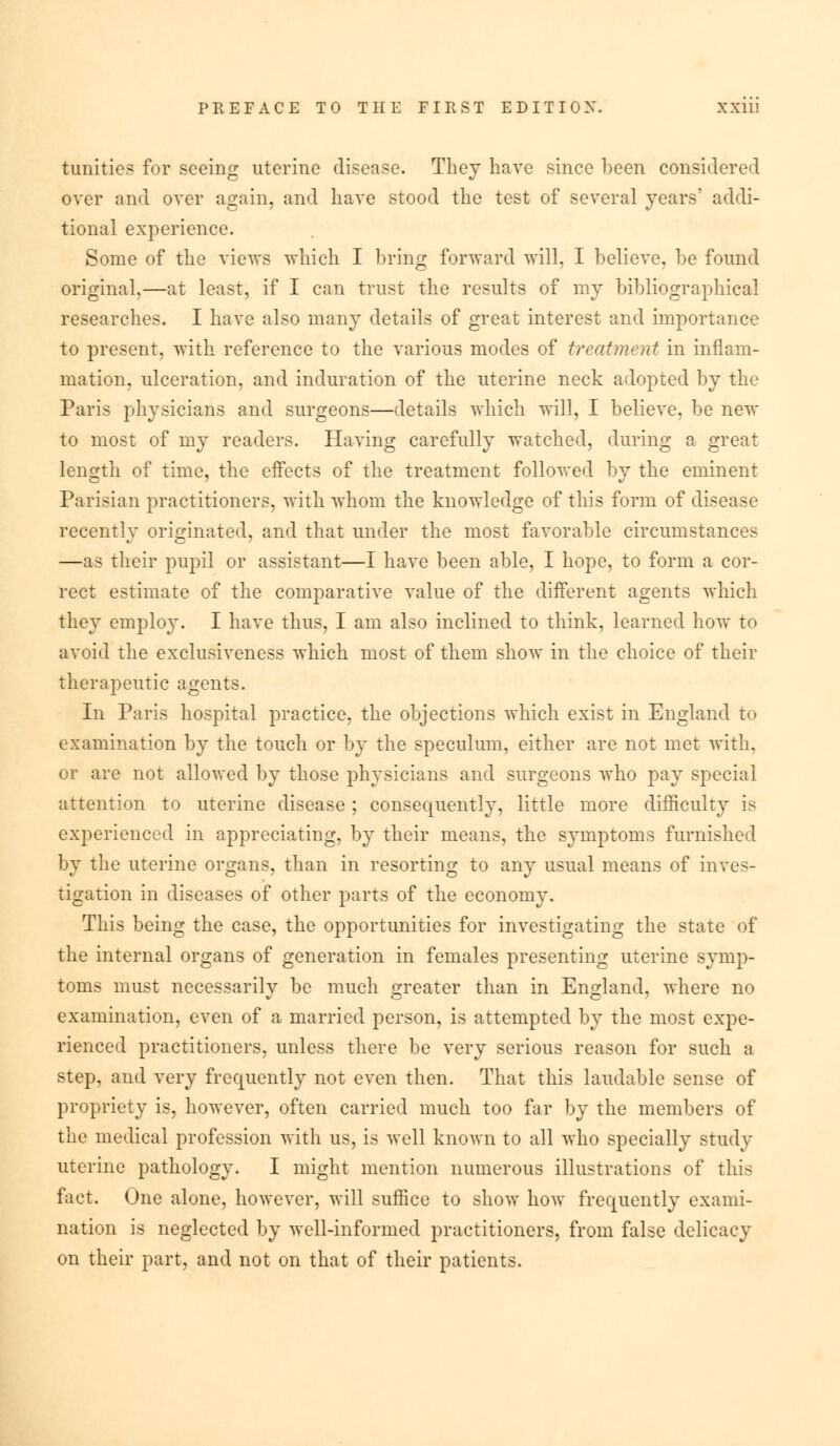 tunitics for seeing uterine disease. They have since been considered over and over again, and have stood the test of several years' addi- tional experience. Some of the views which I bring forward will, I believe, be found original,—at least, if I can trust the results of my bibliographical researches. I have also many details of great interest and importance to present, with reference to the various modes of treatment in inflam- mation, ulceration, and induration of the uterine neck adopted by the Paris physicians and surgeons—details which will, I believe, be new to most of my readers. Having carefully watched, during a great length of time, the effects of the treatment followed by the eminent Parisian practitioners, with whom the knowledge of this form of disease recently originated, and that under the most favorable circumstances —as their pupil or assistant—I have been able, I hope, to form a cor- rect estimate of the comparative value of the different agents which they employ. I have thus, I am also inclined to think, learned how to avoid the exclusiveness which most of them show in the choice of their therapeutic agents. In Paris hospital practice, the objections which exist in England to examination by the touch or by the speculum, either are not met with, or are not allowed by those physicians and surgeons who pay special attention to uterine disease ; consequently, little more difficulty is experienced in appreciating, by their means, the symptoms furnished by the uterine organs, than in resorting to any usual means of inves- tigation in diseases of other parts of the economy. This being the case, the opportunities for investigating the state of the internal organs of generation in females presenting uterine symp- toms must necessarily be much greater than in England, where no examination, even of a married person, is attempted by the most expe- rienced practitioners, unless there be very serious reason for such a step, and very frequently not even then. That this laudable sense of propriety is, however, often carried much too far by the members of the medical profession with us, is well known to all who specially study uterine pathology. I might mention numerous illustrations of this fact. One alone, however, will suffice to show how frequently exami- nation is neglected by well-informed practitioners, from false delicacy on their part, and not on that of their patients.