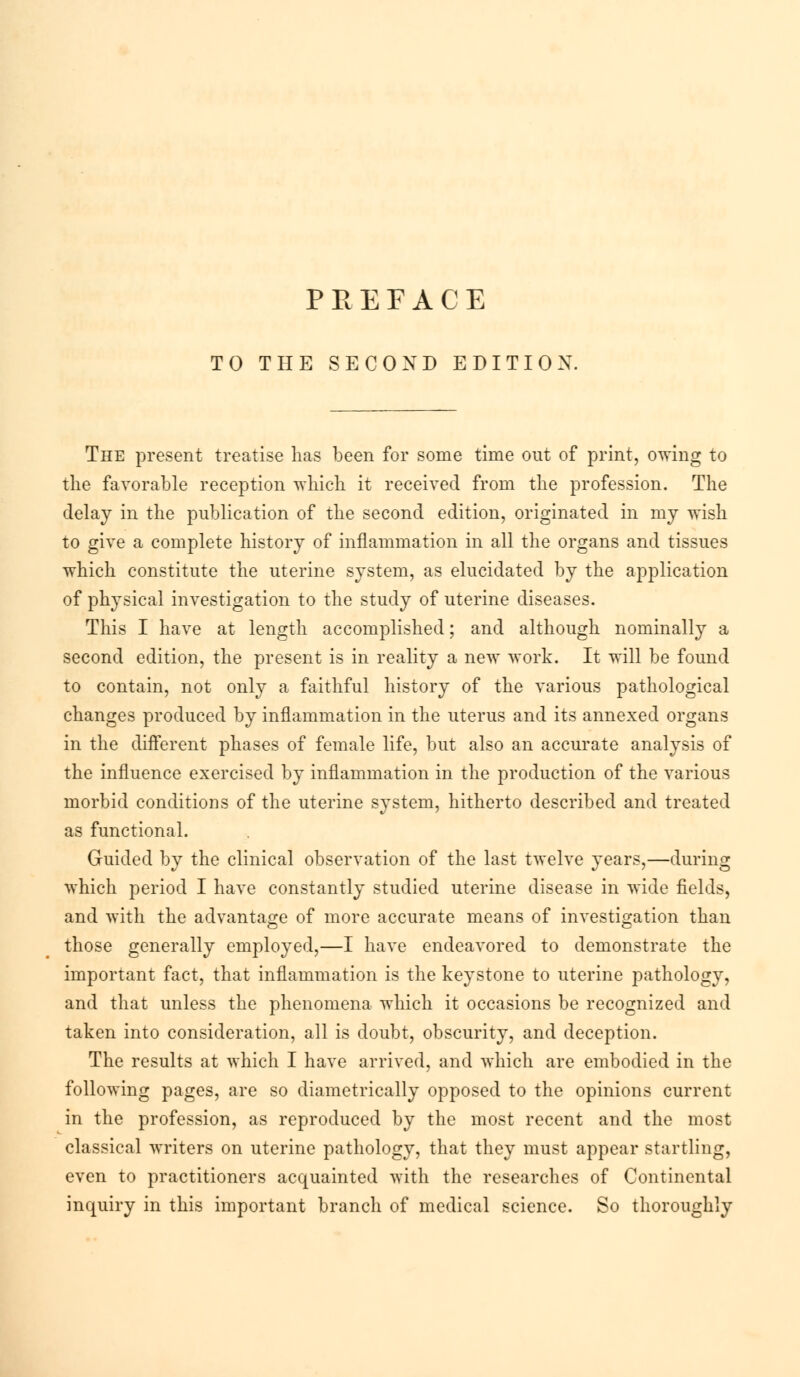 TO THE SECOND EDITION. The present treatise has been for some time out of print, owing to the favorable reception which it received from the profession. The delay in the publication of the second edition, originated in my wish to give a complete history of inflammation in all the organs and tissues which constitute the uterine system, as elucidated by the application of physical investigation to the study of uterine diseases. This I have at length accomplished; and although nominally a second edition, the present is in reality a new work. It will be found to contain, not only a faithful history of the various pathological changes produced by inflammation in the uterus and its annexed organs in the different phases of female life, but also an accurate analysis of the influence exercised by inflammation in the production of the various morbid conditions of the uterine system, hitherto described and treated as functional. Guided by the clinical observation of the last twelve years,—during which period I have constantly studied uterine disease in wide fields, and with the advantage of more accurate means of investigation than those generally employed,—I have endeavored to demonstrate the important fact, that inflammation is the keystone to uterine pathology, and that unless the phenomena which it occasions be recognized and taken into consideration, all is doubt, obscurity, and deception. The results at which I have arrived, and which are embodied in the following pages, are so diametrically opposed to the opinions current in the profession, as reproduced by the most recent and the most classical writers on uterine pathology, that they must appear startling, even to practitioners acquainted with the researches of Continental inquiry in this important branch of medical science. So thoroughly