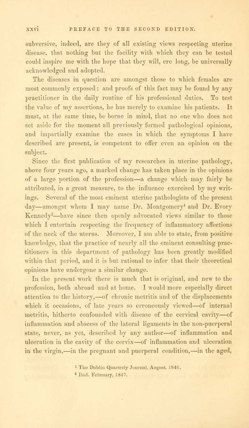 subversive, indeed, are they of all existing views respecting uterine disease, that nothing but the facility with which they can be tested could inspire me with the hope that they will, ere long, be universally acknowledged and adopted. The diseases in question are amongst those to which females are most commonly exposed: and proofs of this fact may be found by any practitioner in the daily routine of his professional duties. To test the value of my assertions, he has merely to examine his patients. It must, at the same time, be borne in mind, that no one who does not set aside for the moment all previously formed pathological opinions, and impartially examine the cases in which the symptoms I have described are present, is competent to offer even an opinion on the subject. Since the first publication of my researches in uterine pathology, above four years ago, a marked change has taken place in the opinions of a large portion of the profession—a change which may fairly be attributed, in a great measure, to the influence exercised by my writ- ings. Several of the most eminent uterine pathologists of the present day—amongst whom I may name Dr. Montgomery1 and Dr. Evory Kennedy2—have since then openly advocated views similar to those which I entertain respecting the frequency of inflammatory affections of the neck of the uterus. Moreover, I am able to state, from positive knoAvledge, that the practice of nearly all the eminent consulting prac- titioners in this department of pathology has been greatly modified within that period, and it is but rational to infer that their theoretical opinions have undergone a similar change. In the present work there is much that is original, and new to the profession, both abroad and at home. I would more especially direct attention to the history,—of chronic metritis and of the displacements which it occasions, of late years so erroneously viewed—of internal metritis, hitherto confounded with disease of the cervical cavity—of inflammation and abscess of the lateral ligaments in the non-puerperal state, never, as yet, described by any author—of inflammation and ulceration in the cavity of the cervix—of inflammation and ulceration in the virgin,—in the pregnant and puerperal condition,—in the aged, 1 The Dublin Quarterly Journal, August, IS4G. 2 Ibid. February, 1847.